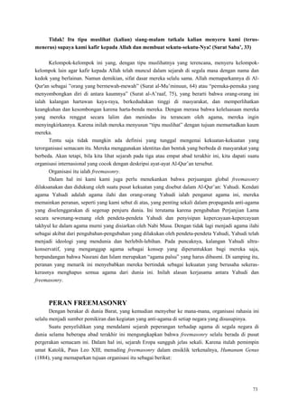 73
Tidak! Itu tipu muslihat (kalian) siang-malam tatkala kalian menyeru kami (terus-
menerus) supaya kami kafir kepada Allah dan membuat sekutu-sekutu-Nya! (Surat Saba‟, 33)
Kelompok-kelompok ini yang, dengan tipu muslihatnya yang terencana, menyeru kelompok-
kelompok lain agar kafir kepada Allah telah muncul dalam sejarah di segala masa dengan nama dan
kedok yang berlainan. Namun demikian, sifat dasar mereka selalu sama. Allah memaparkannya di Al-
Qur'an sebagai ‖orang yang bermewah-mewah‖ (Surat al-Mu‘minuun, 64) atau ―pemuka-pemuka yang
menyombongkan diri di antara kaumnya‖ (Surat al-A‘raaf, 75), yang berarti bahwa orang-orang ini
ialah kalangan hartawan kaya-raya, berkedudukan tinggi di masyarakat, dan memperlihatkan
keangkuhan dan kesombongan karena harta-benda mereka. Dengan merasa bahwa keleluasaan mereka
yang mereka renggut secara lalim dan menindas itu terancam oleh agama, mereka ingin
menyingkirkannya. Karena inilah mereka menyusun ―tipu muslihat‖ dengan tujuan memurtadkan kaum
mereka.
Tentu saja tidak mungkin ada definisi yang tunggal mengenai kekuatan-kekuatan yang
terorganisasi semacam itu. Mereka menggunakan identitas dan bentuk yang berbeda di masyarakat yang
berbeda. Akan tetapi, bila kita lihat sejarah pada tiga atau empat abad terakhir ini, kita dapati suatu
organisasi internasional yang cocok dengan deskripsi ayat-ayat Al-Qur‘an tersebut.
Organisasi itu ialah freemasonry.
Dalam hal ini kami kami juga perlu menekankan bahwa perjuangan global freemasonry
dilaksanakan dan didukung oleh suatu pusat kekuatan yang disebut dalam Al-Qur‘an: Yahudi. Kendati
agama Yahudi adalah agama ilahi dan orang-orang Yahudi ialah penganut agama ini, mereka
memainkan peranan, seperti yang kami sebut di atas, yang penting sekali dalam propaganda anti-agama
yang diselenggarakan di segenap penjuru dunia. Ini terutama karena pengubahan Perjanjian Lama
secara sewenang-wenang oleh pendeta-pendeta Yahudi dan penyisipan kepercayaan-kepercayaan
takhyul ke dalam agama murni yang disiarkan oleh Nabi Musa. Dengan tidak lagi menjadi agama ilahi
sebagai akibat dari pengubahan-pengubahan yang dilakukan oleh pendeta-pendeta Yahudi, Yahudi telah
menjadi ideologi yang mendunia dan berlebih-lebihan. Pada puncaknya, kalangan Yahudi ultra-
konservatif, yang menganggap agama sebagai konsep yang diperuntukkan bagi mereka saja,
berpandangan bahwa Nasrani dan Islam merupakan ―agama palsu‖ yang harus dibasmi. Di samping itu,
peranan yang menarik ini menyebabkan mereka bertindak sebagai kekuatan yang berusaha sekeras-
kerasnya menghapus semua agama dari dunia ini. Inilah alasan kerjasama antara Yahudi dan
freemasonry.
PERAN FREEMASONRY
Dengan berakar di dunia Barat, yang kemudian menyebar ke mana-mana, organisasi rahasia ini
selalu menjadi sumber pemikiran dan kegiatan yang anti-agama di setiap negara yang disusupinya.
Suatu penyelidikan yang mendalami sejarah peperangan terhadap agama di segala negara di
dunia selama beberapa abad terakhir ini mengungkapkan bahwa freemasonry selalu berada di pusat
pergerakan semacam ini. Dalam hal ini, sejarah Eropa sungguh jelas sekali. Karena itulah pemimpin
umat Katolik, Paus Leo XIII, menuding freemasonry dalam ensiklik terkenalnya, Humanum Genus
(1884), yang memaparkan tujuan organisasi itu sebagai berikut:
 