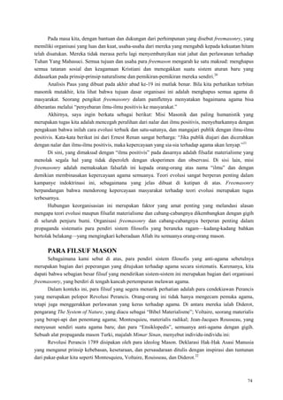 74
Pada masa kita, dengan bantuan dan dukungan dari perhimpunan yang disebut freemasonry, yang
memiliki organisasi yang luas dan kuat, usaha-usaha dari mereka yang mengabdi kepada kekuatan hitam
telah disatukan. Mereka tidak merasa perlu lagi menyembunyikan niat jahat dan perlawanan terhadap
Tuhan Yang Mahasuci. Semua tujuan dan usaha para freemason mengarah ke satu maksud: menghapus
semua tatanan sosial dan keagamaan Kristiani dan menegakkan suatu sistem aturan baru yang
didasarkan pada prinsip-prinsip naturalisme dan pemikiran-pemikiran mereka sendiri.20
Analisis Paus yang dibuat pada akhir abad ke-19 ini mutlak benar. Bila kita perhatikan terbitan
masonik mutakhir, kita lihat bahwa tujuan dasar organisasi ini adalah menghapus semua agama di
masyarakat. Seorang pengikut freemasonry dalam pamfletnya menyatakan bagaimana agama bisa
diberantas melalui ―penyebaran ilmu-ilmu positivis ke masyarakat.‖
Akhirnya, saya ingin berkata sebagai berikut: Misi Masonik dan paling humanistik yang
merupakan tugas kita adalah mencegah peralihan dari nalar dan ilmu positivis, menyebarkannya dengan
pengakuan bahwa inilah cara evolusi terbaik dan satu-satunya, dan mangajari publik dengan ilmu-ilmu
positivis. Kata-kata berikut ini dari Ernest Renan sangat berharga: ―Jika publik diajari dan dicerahkan
dengan nalar dan ilmu-ilmu positivis, maka kepercayaan yang sia-sia terhadap agama akan lenyap.‖21
Di sini, yang dimaksud dengan ―ilmu positivis‖ pada dasarnya adalah filsafat materialisme yang
menolak segala hal yang tidak diperoleh dengan eksperimen dan observasi. Di sisi lain, misi
freemasonry adalah memaksakan falsafah ini kepada orang-orang atas nama ―ilmu‖ dan dengan
demikian membinasakan kepercayaan agama semuanya. Teori evolusi sangat berperan penting dalam
kampanye indoktrinasi ini, sebagaimana yang jelas dibuat di kutipan di atas. Freemasonry
berpandangan bahwa mendorong kepercayaan masyarakat terhadap teori evolusi merupakan tugas
terbesarnya.
Hubungan keorganisasian ini merupakan faktor yang amat penting yang melandasi alasan
mengapa teori evolusi maupun filsafat materialisme dan cabang-cabangnya dikembangkan dengan gigih
di seluruh penjuru bumi. Organisasi freemasonry dan cabang-cabangnya berperan penting dalam
propaganda sistematis para pendiri sistem filosofis yang beraneka ragam—kadang-kadang bahkan
bertolak belakang—yang mengingkari keberadaan Allah itu semuanya orang-orang mason.
PARA FILSUF MASON
Sebagaimana kami sebut di atas, para pendiri sistem filosofis yang anti-agama sebetulnya
merupakan bagian dari peperangan yang ditujukan terhadap agama secara sistematis. Karenanya, kita
dapati bahwa sebagian besar filsuf yang mendirikan sistem-sistem ini merupakan bagian dari organisasi
freemasonry, yang berdiri di tengah kancah pertempuran melawan agama.
Dalam konteks ini, para filsuf yang segera menarik perhatian adalah para cendekiawan Perancis
yang merupakan pelopor Revolusi Perancis. Orang-orang ini tidak hanya mengecam pemuka agama,
tetapi juga menggerakkan perlawanan yang keras terhadap agama. Di antara mereka ialah Diderot,
pengarang The System of Nature, yang diacu sebagai ―Bibel Materialisme‖; Voltaire, seorang materialis
yang berapi-api dan penentang agama; Montesquieu, materialis radikal; Jean-Jacques Rousseau, yang
menyusun sendiri suatu agama baru; dan para ―Ensiklopedis‖, semuanya anti-agama dengan gigih.
Sebuah alat propaganda mason Turki, majalah Mimar Sinan, menyebut individu-individu ini:
Revolusi Perancis 1789 disipakan oleh para ideolog Mason. Deklarasi Hak-Hak Asasi Manusia
yang menganut prinsip kebebasan, kesetaraan, dan persaudaraan ditulis dengan inspirasi dan tuntunan
dari pakar-pakar kita seperti Montesquieu, Voltaire, Rouisseau, dan Diderot.22
 