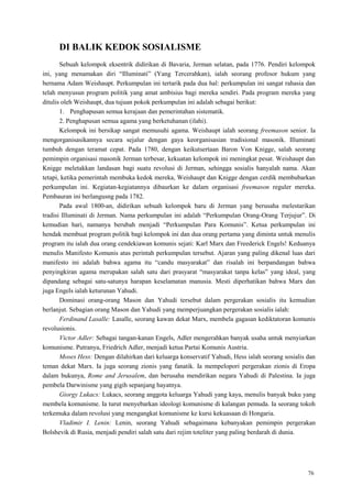76
DI BALIK KEDOK SOSIALISME
Sebuah kelompok eksentrik didirikan di Bavaria, Jerman selatan, pada 1776. Pendiri kelompok
ini, yang menamakan diri ―Illuminati‖ (Yang Tercerahkan), ialah seorang profesor hukum yang
bernama Adam Weishaupt. Perkumpulan ini tertarik pada dua hal: perkumpulan ini sangat rahasia dan
telah menyusun program politik yang amat ambisius bagi mereka sendiri. Pada program mereka yang
ditulis oleh Weishaupt, dua tujuan pokok perkumpulan ini adalah sebagai berikut:
1. Penghapusan semua kerajaan dan pemerintahan sistematik.
2. Penghapusan semua agama yang berketuhanan (ilahi).
Kelompok ini bersikap sangat memusuhi agama. Weishaupt ialah seorang freemason senior. Ia
mengorganisasikannya secara sejalur dengan gaya keorganisasian tradisional masonik. Illuminati
tumbuh dengan teramat cepat. Pada 1780, dengan keikutsertaan Baron Von Knigge, salah seorang
pemimpin organisasi masonik Jerman terbesar, kekuatan kelompok ini meningkat pesat. Weishaupt dan
Knigge meletakkan landasan bagi suatu revolusi di Jerman, sehingga sosialis hanyalah nama. Akan
tetapi, ketika pemerintah membuka kedok mereka, Weishaupt dan Knigge dengan cerdik membubarkan
perkumpulan ini. Kegiatan-kegiatannya dibaurkan ke dalam organisasi freemason reguler mereka.
Pembauran ini berlangusng pada 1782.
Pada awal 1800-an, didirikan sebuah kelompok baru di Jerman yang berusaha melestarikan
tradisi Illuminati di Jerman. Nama perkumpulan ini adalah ―Perkumpulan Orang-Orang Terjujur‖. Di
kemudian hari, namanya berubah menjadi ―Perkumpulan Para Komunis‖. Ketua perkumpulan ini
hendak membuat program politik bagi kelompok ini dan dua orang pertama yang diminta untuk menulis
program itu ialah dua orang cendekiawan komunis sejati: Karl Marx dan Freederick Engels! Keduanya
menulis Manifesto Komunis atas perintah perkumpulan tersebut. Ajaran yang paling dikenal luas dari
manifesto ini adalah bahwa agama itu ―candu masyarakat‖ dan risalah ini berpandangan bahwa
penyingkiran agama merupakan salah satu dari prasyarat ―masyarakat tanpa kelas‖ yang ideal, yang
dipandang sebagai satu-satunya harapan keselamatan manusia. Mesti diperhatikan bahwa Marx dan
juga Engels ialah keturunan Yahudi.
Dominasi orang-orang Mason dan Yahudi tersebut dalam pergerakan sosialis itu kemudian
berlanjut. Sebagian orang Mason dan Yahudi yang memperjuangkan pergerakan sosialis ialah:
Ferdinand Lasalle: Lasalle, seorang kawan dekat Marx, membela gagasan kediktatoran komunis
revolusionis.
Victor Adler: Sebagai tangan-kanan Engels, Adler mengerahkan banyak usaha untuk menyiarkan
komunisme. Putranya, Friedrich Adler, menjadi ketua Partai Komunis Austria.
Moses Hess: Dengan dilahirkan dari keluarga konservatif Yahudi, Hess ialah seorang sosialis dan
teman dekat Marx. Ia juga seorang zionis yang fanatik. Ia mempelopori pergerakan zionis di Eropa
dalam bukunya, Rome and Jerusalem, dan berusaha mendirikan negara Yahudi di Palestina. Ia juga
pembela Darwinisme yang gigih sepanjang hayatnya.
Giorgy Lukacs: Lukacs, seorang anggota keluarga Yahudi yang kaya, menulis banyak buku yang
membela komunisme. Ia turut menyebarkan ideologi komunisme di kalangan pemuda. Ia seorang tokoh
terkemuka dalam revolusi yang mengangkat komunisme ke kursi kekuasaan di Hongaria.
Vladimir I. Lenin: Lenin, seorang Yahudi sebagaimana kebanyakan pemimpin pergerakan
Bolshevik di Rusia, menjadi pendiri salah satu dari rejim toteliter yang paling berdarah di dunia.
 