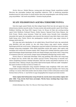 77
Herbert Marcuse: Herbert Marcuse, seorang putra dari keluarga Yahudi, menafsirkan kembali
Marxisme dan menyiapkan landasan bagi pergolakan mahasiswa 1968. Ia mendorong pergerakan
kemahasiswaan kiri yang tersebar di seluruh penjuru dunia dan mengembangkan suatu ideologi anarkis
yang menyebabkan—dan masih menyebabkan—kematian banyak pemuda.
SUATU FILOSOFI DAN AGENDA TERSEMBUNYINYA
Kala kita tengok sejarah filsafat, kita lihat terdapat banyak filsuf ateis dan anti-agama lain yang
terkenal karena identitas masonik mereka. Di antara mereka ialah pemikir-pemikir seperti David Hume,
Holdbach, Schelling, John Stuart Mill, Auguste Comte, the Marquis de Sade, dan sosiolog-sosiolog
seperti Emile Durkheim, Ferdinand Tönnies, Herbert Spencer, Sigmund Freud, Henry Bergson, dan
Erich Fromm. Mereka semua keturunan Yahudi dan mereka semua berusaha keras menjauhkan
masyarakat dari agama dan menegakkan suatu tatasosial dan tatamoral yang tidak religius sama sekali.
Sudah barang tentu, Charles Darwin dan pandangannya memiliki posisi yang sangat istimewa di
kalangan tokoh-tokoh ini.
Hal yang amat perlu diperhatikan di sini adalah bahwa filosofi-filosofi kufur dan materialistik
yang dihasilkan oleh para pemikir ini, dan oleh ribuan lainnya yang seperti mereka, melayani
kepentingan politik dan sosial tertentu. Sebagaimana yang kami katakan di permulaan, alasan terpenting
mengapa orang-orang mengingkari Allah adalah kegelisahan mereka akan agama, yakni agama yang
merupakan hasil almiah dari keimanan kepada Allah. Dengan kafir terhadap kebenaran agama karena
agama bertentangan dengan kepentingan mereka atau dengan kalangan yang mereka wakili, orang-orang
ini mempunyai jalan lain, yaitu ateisme, dengan tujuan mendapatkan dukungan bagi mereka sendiri.
Karena alasan ini, tanda-tanda keberadaan Allah yang gamblang tidak dilihat oleh orang-orang
ini. Dengan kata lain, mereka tidak mau melihat ayat-ayat tersebut. Orang-orang ini berusaha mati-
matian menghalangi keimanan terhadap keberadaan Allah dan mereka menyebarkan kekufuran ini ke
masyarakat umum. Akhirnya, banyak yang terlihat tidak beriman kepada Allah atau sudah ―melupakan‖
Dia seperti tersebut di Al-Qur‘an (Surat at-Taubah, 67).
Inilah mengapa kebanyakan orang menjalani kehidupan tanpa menghargai Allah sama sekali,
mengira bahwa mereka hidup bebas dari Dia. Namun demikian, kita jangan terpedaya oleh ―massa yang
sombong‖ ini, karena Allah telah memberi tahu kita dalam Al-Qur‘an bahwa kebanyakan manusia tidak
beriman (Surat ar-Ra‘du, 1). Ayat berikut ini juga mengingatkan kita mengenai persoalan tersebut:
Kalau engkau ikuti kebanyakan orang di bumi ini, mereka akan menyesatkan engkau dari
jalan Allah. Yang mereka ikuti hanya prasangka. Mereka hanya menduga-duga tanpa dasar.
(Surat al-An‟aam, 116)
(Untuk informasi rinci, lihat: New Masonic Order karya Harun Yahya.)
 