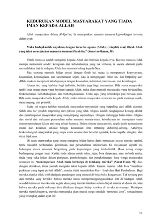 78
KEBURUKAN MODEL MASYARAKAT YANG TIADA
IMAN KEPADA ALLAH
Allah menyatakan dalam Al-Qur‘an, Ia menciptakan manusia menurut kecondongan tertentu
dalam ayat:
Maka hadapkanlah wajahmu dengan lurus ke agama (Allah); (tetaplah atas) fitrah Allah
yang telah menciptakan manusia menurut fitrah itu.” (Surat ar-Ruum, 30)
Fitrah manusia adalah mengabdi kepada Allah dan beriman kepada-Nya. Karena manusia tidak
mampu memenuhi sendiri keinginan dan kebutuhannya yang tak terbatas, ia secara alamiah perlu
merendahkan diri di hadapan Allah dan meminta tolong kepada-Nya.
Jika seorang manusia hidup sesuai dengan fitrah ini, maka ia memperoleh kepercayaan,
kedamaian, kebahagiaan, dan keselamatan sejati. Jika ia mengingkari fitrah ini, dan berpaling dari
Allah, maka ia menjalani kehidupannya dengan kesusahan, ketakutan, kecemasan, dan kemalangan.
Aturan ini, yang berlaku bagi individu, berlaku juga bagi masyarakat. Bila suatu masyarakat
terdiri atas orang-orang yang beriman kepada Allah, maka akan menjadi masyarakat yang berkeadilan,
berkedamaian, berkebahagiaan, dan berkebijaksanaan. Tentu saja, yang sebaliknya pun berlaku pula.
Bila suatu masyarakat kafir kepada Allah, maka tatanan masyarakat semacam ini pada dasarnya rusak,
menyimpang, dan primitif.
Fakta ini segera terlihat manakala masyarakat-masyarakat yang berpaling dari Allah diamati.
Salah satu dari produk terpenting dari pikiran yang tidak religius adalah penghapusan konsep akhlak
dan pembangunan masyarakat yang menyimpang sepenuhnya. Dengan melanggar batas-batas religius
dan moral dan melayani pemenuhan nafsu manusia semata-mata, kebudayaan ini merupakan suatu
sistem penindasan dalam arti yang seluas-luasnya. Dalam sistem semacam ini, segala jenis kemunduran
mulai dari kelainan seksual hingga kecanduan obat terlarang didorong-dorong. Akhirnya,
berkembanglah masyarakat yang tanpa cinta sesama dan bersifat egoistik, keras kepala, dangkal, dan
tidak bijaksana.
Di suatu masyarakat yang orang-orangnya hidup hanya demi pemuasan hasrat mereka sendiri,
tentu mustahil perdamaian, percintaan, dan persahabatan dilestarikan. Di masyarakat seperti ini,
hubungan antara manusia bergantung pada kepentingan yang timbal-balik. Rasa saling curiga
berlangsung dengan kuat. Ketika tiada alasan untuk tulus, jujur, bisa dipercaya, atau berbudi mulia,
tiada yang suka hidup dalam penipuan, pembohongan, dan pengkhianatan. Para warga masyarakat
semacam ini “menempatkan Allah tiada berharga di belakang mereka” (Surat Huud, 92) dan,
dengan demikian, tidak pernah mengaku takut kepada Allah. Karena mereka tidak bisa ―membuat
perkiraan yang tepat perihal Allah‖, mereka tidak memikirkan Hari Hisab dan Hari Pembalasan. Bagi
mereka, neraka tidak lebih daripada pandangan yang muncul di buku-buku keagamaan. Tak seorang pun
dari mereka yang berpikir bahwa mereka harus mempertanggungjawabkan diri di hadapan Allah
sesudah kematian mereka atas segala dosa yang mereka lakukan selama hayat mereka di dunia ini, atau
bahwa mereka pada akhirnya bisa dihukum dengan hidup tersiksa di neraka selamanya. Meskipun
mereka memikirkannya, mereka menyangka akan masuk surga sesudah ―menebus dosa‖, sebagaimana
yang terungkap dalam ayat ini:
 