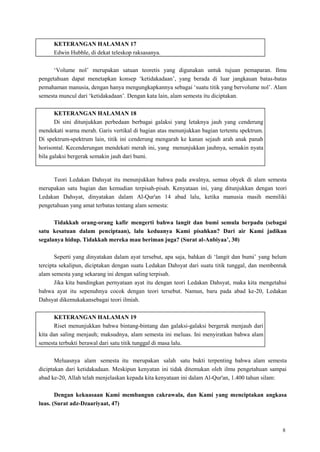 8
KETERANGAN HALAMAN 17
Edwin Hubble, di dekat teleskop raksasanya.
‗Volume nol‘ merupakan satuan teoretis yang digunakan untuk tujuan pemaparan. Ilmu
pengetahuan dapat menetapkan konsep ‗ketidakadaan‘, yang berada di luar jangkauan batas-batas
pemahaman manusia, dengan hanya mengungkapkannya sebagai ‗suatu titik yang bervolume nol‘. Alam
semesta muncul dari ‗ketidakadaan‘. Dengan kata lain, alam semesta itu diciptakan.
KETERANGAN HALAMAN 18
Di sini ditunjukkan perbedaan berbagai galaksi yang letaknya jauh yang cenderung
mendekati warna merah. Garis vertikal di bagian atas menunjukkan bagian tertentu spektrum.
Di spektrum-spektrum lain, titik ini cenderung mengarah ke kanan sejauh arah anak panah
horisontal. Kecenderungan mendekati merah ini, yang menunjukkan jauhnya, semakin nyata
bila galaksi bergerak semakin jauh dari bumi.
Teori Ledakan Dahsyat itu menunjukkan bahwa pada awalnya, semua obyek di alam semesta
merupakan satu bagian dan kemudian terpisah-pisah. Kenyataan ini, yang ditunjukkan dengan teori
Ledakan Dahsyat, dinyatakan dalam Al-Qur'an 14 abad lalu, ketika manusia masih memiliki
pengetahuan yang amat terbatas tentang alam semesta:
Tidakkah orang-orang kafir mengerti bahwa langit dan bumi semula berpadu (sebagai
satu kesatuan dalam penciptaan), lalu keduanya Kami pisahkan? Dari air Kami jadikan
segalanya hidup. Tidakkah mereka mau beriman juga? (Surat al-Anbiyaa‟, 30)
Seperti yang dinyatakan dalam ayat tersebut, apa saja, bahkan di ‗langit dan bumi‘ yang belum
tercipta sekalipun, diciptakan dengan suatu Ledakan Dahsyat dari suatu titik tunggal, dan membentuk
alam semesta yang sekarang ini dengan saling terpisah.
Jika kita bandingkan pernyataan ayat itu dengan teori Ledakan Dahsyat, maka kita mengetahui
bahwa ayat itu sepenuhnya cocok dengan teori tersebut. Namun, baru pada abad ke-20, Ledakan
Dahsyat dikemukakansebagai teori ilmiah.
KETERANGAN HALAMAN 19
Riset menunjukkan bahwa bintang-bintang dan galaksi-galaksi bergerak menjauh dari
kita dan saling menjauh; maksudnya, alam semesta ini meluas. Ini menyiratkan bahwa alam
semesta terbukti berawal dari satu titik tunggal di masa lalu.
Meluasnya alam semesta itu merupakan salah satu bukti terpenting bahwa alam semesta
diciptakan dari ketidakadaan. Meskipun kenyatan ini tidak ditemukan oleh ilmu pengetahuan sampai
abad ke-20, Allah telah menjelaskan kepada kita kenyataan ini dalam Al-Qur'an, 1.400 tahun silam:
Dengan kekuasaan Kami membangun cakrawala, dan Kami yang menciptakan angkasa
luas. (Surat adz-Dzaariyaat, 47)
 