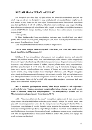 81
RUMAH MASA DEPAN: AKHIRAT
Pati merupakan bukti bagi siapa saja yang berakal dan berhati nurani bahwa tak satu pun dari
obyek yang ada, tak satu pun dari peristiwa yang terjadi, dan tak satu pun dari hukum yang berlaku di
alam semesta ini yang sia-sia atau pun tanpa tujuan. Susunan dan dayatahan alam semesta, sebagaimana
yang kami perlihatkan di bab-bab terdahulu, didasarkan pada keseimbangan yang sangat sebanding.
Keseimbangan-keseimbangan ini, sebagai bahan bukti yang tak terbantahkan, menunjukkan bahwa alam
semesta DICIPTAKAN. Dengan demikian, bisakah dinyatakan bahwa alam semesta ini diciptakan
dengan sia-sia?
Tentu saja tidak.
Di dalam tindakan terkecil pun yang dilakukan oleh orang yang tinggal di bumi yang sekecil
partikel debu di antara trilyunan galaksi, terdapat tujuan. Jadi, masuk akalkah pernyataan bahwa seluruh
alam semesta diciptakan dengan sia-sia?
Allah mengabarkan bahwa manusia tidak diciptakan dengan sia-sia:
Adakah kamu mengira Kami menciptakan kamu sia-sia, dan kamu tidak akan kembali
kepada Kami? (Surat al-Mu‟minuun, 115)
Kehidupan di bumi dimungkinkan keberadaannya oleh serangkaian fenomena ajaib yang tak
terhitung dari Ledakan Dahsyat hingga atom, dari atom hingga galaksi, dan dari galaksi hingga planet
kita sendiri. Segala kebutuhan hidup di bumi kelihatannya direncanakan dengan seksama dan diciptakan
dengan cara yang paling sesuai: matahari di angkasa yang menyediakan semua energi yang dibutuhkan,
persediaan yang tersimpan di bawah tanah, dan suatu dunia yang di mana-mana dilengkapi dengan
jutaan aneka spesies tumbuh-tumbuhan dan binatang. Walaupun ada peristiwa-peristiwa luarbiasa
seperti tersebut, orang-orang mungkin masih menyangkal keberadaan Allah. Dengan beranggapan
secara masuk-akal bahwa manusia terbentuk dari sperma, orang-orang ini tidak percaya bahwa mereka
akan dibangkitkan kembali sesudah mati sebagaimana dikabarkan dalam Al-Qur‘an, dan berkomentar
yang tidak relevan. Dalam Al-Qur‘an Allah telah menunjukkan penalaran orang-orang kafir yang
berbelit-belit dan memberi mereka jawaban:
Dan Ia membuat perumpamaan tentang Kami dengan melupakan asal kejadiannya
sendiri; dia berkata, “Siapakah yang dapat menghidupkan tulang-belulang yang sudah hancur-
luluh?” Katakanlah, “Yang akan menghidupkannya, Yang menciptakannya pertama kali! Dia
Mahatahu akan segala penciptaan.” (Surat Yaasiin, 78-79)
Allah—―Yang menjadikan mati dan hidup‖—menciptakan segala sesuatu di alam semesta untuk
tujuan tertentu dan telah menjelaskan tujuan penciptaan manusia: "supaya Dia menguji kamu, siapa
yang lebih baik amalnya di antara kamu ; dan Dia Mahaperkasa, Maha Pengampun." (Surat al-Mulk, 2).
Sebagaimana yang dijelaskan di ayat ini, dunia ini tempat pengujian dan sementara. Ada akhir riwayat
manusia di samping akhir riwayat dunia, yang waktunya ditakdirkan oleh Allah. Manusia berkewajiban
menjalani kehidupan singkat yang dianugerahkan kepada mereka menurut syarat-syarat yang ditetapkan
oleh Allah dan dipaparkan kepada mereka dalam Al-Qur‘an. Di hari akhir, mereka pasti diganjar atas
segala perbuatan mereka di sini.
 