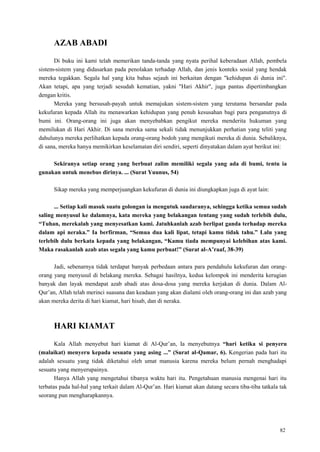 82
AZAB ABADI
Di buku ini kami telah memerikan tanda-tanda yang nyata perihal keberadaan Allah, pembela
sistem-sistem yang didasarkan pada penolakan terhadap Allah, dan jenis konteks sosial yang hendak
mereka tegakkan. Segala hal yang kita bahas sejauh ini berkaitan dengan "kehidupan di dunia ini".
Akan tetapi, apa yang terjadi sesudah kematian, yakni "Hari Akhir", juga pantas dipertimbangkan
dengan kritis.
Mereka yang bersusah-payah untuk memajukan sistem-sistem yang terutama bersandar pada
kekufuran kepada Allah itu menawarkan kehidupan yang penuh kesusahan bagi para penganutnya di
bumi ini. Orang-orang ini juga akan menyebabkan pengikut mereka menderita hukuman yang
memilukan di Hari Akhir. Di sana mereka sama sekali tidak menunjukkan perhatian yang teliti yang
dahulunya mereka perlihatkan kepada orang-orang bodoh yang mengikuti mereka di dunia. Sebaliknya,
di sana, mereka hanya memikirkan keselamatan diri sendiri, seperti dinyatakan dalam ayat berikut ini:
Sekiranya setiap orang yang berbuat zalim memiliki segala yang ada di bumi, tentu ia
gunakan untuk menebus dirinya. ... (Surat Yuunus, 54)
Sikap mereka yang memperjuangkan kekufuran di dunia ini diungkapkan juga di ayat lain:
... Setiap kali masuk suatu golongan ia mengutuk saudaranya, sehingga ketika semua sudah
saling menyusul ke dalamnya, kata mereka yang belakangan tentang yang sudah terlebih dulu,
“Tuhan, merekalah yang menyesatkan kami. Jatuhkanlah azab berlipat ganda terhadap mereka
dalam api neraka.” Ia berfirman, “Semua dua kali lipat, tetapi kamu tidak tahu.” Lalu yang
terlebih dulu berkata kepada yang belakangan, “Kamu tiada mempunyai kelebihan atas kami.
Maka rasakanlah azab atas segala yang kamu perbuat!” (Surat al-A‟raaf, 38-39)
Jadi, sebenarnya tidak terdapat banyak perbedaan antara para pendahulu kekufuran dan orang-
orang yang menyusul di belakang mereka. Sebagai hasilnya, kedua kelompok ini menderita kerugian
banyak dan layak mendapat azab abadi atas dosa-dosa yang mereka kerjakan di dunia. Dalam Al-
Qur‘an, Allah telah merinci suasana dan keadaan yang akan dialami oleh orang-orang ini dan azab yang
akan mereka derita di hari kiamat, hari hisab, dan di neraka.
HARI KIAMAT
Kala Allah menyebut hari kiamat di Al-Qur‘an, Ia menyebutnya “hari ketika si penyeru
(malaikat) menyeru kepada sesuatu yang asing ...” (Surat al-Qamar, 6). Kengerian pada hari itu
adalah sesuatu yang tidak diketahui oleh umat manusia karena mereka belum pernah menghadapi
sesuatu yang menyerupainya.
Hanya Allah yang mengetahui tibanya waktu hari itu. Pengetahuan manusia mengenai hari itu
terbatas pada hal-hal yang terkait dalam Al-Qur‘an. Hari kiamat akan datang secara tiba-tiba tatkala tak
seorang pun mengharapkannya.
 