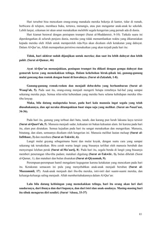 83
Hari tersebut bisa mencekam orang-orang manakala mereka bekerja di kantor, tidur di rumah,
berbicara di telepon, membaca buku, tertawa, menangis, atau pun mengantar anak-anak ke sekolah.
Lebih lanjut, cekaman ini akan amat menakutkan melebihi segala kengerian yang pernah ada di dunia.
Hari kiamat berawal dengan peniupam trumpet (Surat al-Muddatstsir, 8-10). Tatkala suara ini
diperdengarkan di seluruh penjuru dunia, mereka yang tidak memamfaatkan waktu yang dikaruniakan
kepada mereka oleh Allah untuk memperoleh rida-Nya akan dicekam oleh ketakutan yang dahsyat.
Dalam Al-Qur‘an, Allah memaparkan peristiwa menakutkan yang akan terjadi pada hari itu:
Tidak, hari akhirat sudah dijanjikan untuk mereka; dan saat itu lebih dahsyat dan lebih
pahit. (Surat al-Qamar, 46)
Ayat Al-Qur‟an menunjukkan, peniupan trumpet itu diikuti dengan gempa dahsyat dan
gemuruh keras yang memekakkan telinga. Dalam kehebohan hiruk-pikuk ini, gunung-gunung
mulai goncang dan rontok dengan bumi di bawahnya. (Surat al-Zalzalah, 1-8).
Gunung-gunung remuk-redam dan menjadi debu-debu yang berhamburan (Surat al-
Waaqi‟ah, 5). Pada saat itu, orang-orang menjadi mengerti betapa remehnya hal-hal yang sampai
sekarang mereka puja. Semua nilai-nilai kebendaan yang mereka buru selama kehidupan mereka tiba-
tiba lenyap.
Maka, bila datang malapetaka besar, pada hari kala manusia ingat segala yang telah
diusahakannya, dan api neraka ditampakkan buat siapa saja yang melihat. (Surat an-Naazi‟aat,
34-36).
Pada hari itu, gunung yang terbuat dari batu, tanah, dan karang pun luruh laksana kayu tersisir
(Surat al-Qaari‟ah, 5). Manusia menjadi sadar, kekuatan ini bukan kekuatan alam. Ini karena pada hari
itu, alam pun diratakan. Semua kejadian pada hari itu sangat menakutkan dan mengerikan. Manusia,
binatang, dan alam, semuanya dicekam oleh kengerian ini. Manusia melihat lautan meluap (Surat al-
Infithaar, 3) dan membara (Surat at-Takwiir, 6).
Langit mulai goyang sebagaimana bumi dan mulai koyak, dengan suatu cara yang sampai
sekarang tak tersaksikan. Biru cerah warna langit yang biasanya terlihat oleh manusia berubah dan
menyerupai lelehan perak (Surat al-Ma‟aarij, 8). Pada hari itu, segala benda di langit yang biasanya
memberi penerangan tiba-tiba padam; matahari digulung (Surat at-Takwiir, 1), bulan dibelah (Surat
al-Qamar, 1), dan matahari dan bulan disatukan (Surat al-Qiyaamah, 9).
Perempuan-perempuan hamil mengalami keguguran karena ketakutan yang mencekam pada hari
itu. Ketakutan semacam ini pula yang menyebabkan anak-anak menjadi beruban (Surat al-
Muzzammil, 17). Anak-anak menjauh dari ibu-ibu mereka, istri-istri dari suami-suami mereka, dan
keluarga-keluarga saling menjauh. Allah memberitahukannya dalam Al-Qur‘an:
Lalu bila datang kebisingan yang memekakkan telinga, hari itu orang akan lari dari
saudaranya, dari ibunya dan dari bapanya, dan dari istri dan anak-anaknya. Masing-masing hari
itu sibuk mengurus diri sendiri. (Surat „Abasa, 33-37)
 