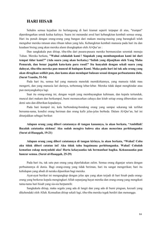 84
HARI HISAB
Sehabis semua kejadian itu berlangsung di hari kiamat seperti terpapar di atas, "trumpet"
diperdengarkan untuk kedua kalinya. Suara ini menandai awal hari kebangkitan kembali semua orang.
Hari itu penuh dengan orang-orang yang bangun dari makam masing-masing yang barangkali telah
mengubur mereka ratusan atau ribuan tahun yang lalu. Kebangkitan kembali manusia pada hari itu dan
keadaan bising yang akan mereka alami diungkapkan oleh Al-Qur‘an :
Dan sangkakala pun ditiup, tiba-tiba dari pusara-pusara mereka bermunculan serentak menuju
Tuhan. Mereka berkata, "Wahai celakalah kami ! Siapakah yang membangunkan kami ini dari
tempat tidur kami?” (Ada suara yang akan berkata,) “Inilah yang dijanjikan oleh Yang Maha
Pemurah, dan benar jugalah kata-kata para rasul!” Itu hanyalah dengan sekali suara yang
dahsyat, tiba-tiba mereka pun muncul di hadapan Kami. Maka pada hari ini tak ada orang yang
akan dirugikan sedikit pun, dan kamu akan mendapat balasan sesuai dengan perbuatanmu dulu.
(Surat Yaasiin, 51-54)
Pada hari itu, semua hal yang manusia menolak memikirkannya, yang manusia tidak mau
mengerti, dan yang manusia lari darinya, terbentang lebar-lebar. Mereka tidak dapat menghindar atau
pun menyangkalnya lagi.
Saat itu orang-orang ini, dengan wajah yang membayangkan kehinaan, dan kepala tertunduk,
muncul dari makam dan berkumpul, bumi memancarkan cahaya dan kitab setiap orang dibawakan satu
demi satu dan diberikan kepadanya.
Pada hari kumpul ini, kala berbondong-bondong orang yang sampai sekarang tak terlihat
bersama-sama, kondisi orang beriman dan orang kafir jelas-jelas berbeda. Dalam Al-Qur‘an, hal ini
ditunjukkan sebagai berikut:
Adapun orang yang diberi catatannya di tangan kanannya, ia akan berkata, “Ambillah!
Bacalah catatanku olehmu! Aku sudah mengira bahwa aku akan menerima perhitunganku
(Surat al-Haaqqah, 19-21)
Adapun orang yang diberi catatannya di tangan kirinya, ia akan berkata, “Wahai! Coba
aku tidak diberi catatan ini! Aku tidak tahu bagaimana perhitunganku. Wahai! Cobalah
kematian cukup menyudahi aku! Harta kekayaanku tak bermanfaat bagiku. Kekuasaanku pun
hancur semua. (Surat al-Haaqqah, 25-29)
Pada hari itu, tak satu pun orang yang diperlakukan zalim. Semua orang diganjar setara dengan
perbuatannya di dunia. Bagi orang-orang yang tidak beriman, hari itu sangat mengerikan; hari itu
kehidupan yang abadi di neraka dipastikan bagi mereka.
Ayat-ayat berikut ini mengungkap dengan jelas apa yang akan terjadi di hari hisab pada orang-
orang yang berkeras kepala mengingkari Allah sepanjang hayat mereka dan orang-orang yang mengikuti
tamu-tamu hari hisab yang sia-sia berpamrih:
Sangkakala ditiup, maka segala yang ada di langit dan yang ada di bumi pingsan, kecuali yang
dikehendaki oleh Allah. Kemudian ditiup sekali lagi, tiba-tiba mereka tegak berdiri dan menunggu.
 