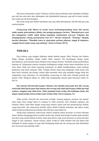 85
Dan bumi memancarkan cahaya Tuhannya; Kitab (catatan perbuatan) akan diletakkan (terbuka);
para nabi dan saksi-saksi akan didatangkan; dan dijatuhkanlah keputusan yang adil di antara mereka;
dan mereka pun tak akan dirugikan.
Dan setiap orang akan dibalas sepenuhnya apa yang sudah dikerjakannya; dan Dia tahu apa yang
mereka kerjakan.
Orang-orang kafir dibawa ke neraka secara berbondong-bondong; hatta, bila mereka
sudah sampai, pintu-pintunya dibuka, dan penjaga-penjaganya berkata, "Bukankah para rasul
dari kalanganmu sendiri sudah datang kepadamu membacakan ayat-ayat Tuhanmu dan
mengingatkanmu tentang pertemuanmu hari ini ?" Mereka menjawab, "Memang," (Kepada
mereka) dikatakan, “Masuklah kamu ke pintu-pintu gerbang jahanam, tinggal di dalamnya;
sungguh buruk tempat orang yang sombong.” (Surat az-Zumar, 68-72)
NERAKA
Dosa terbesar yang mungkin dilakukan adalah durhaka kepada Allah, Pencipta dan Pemberi
Hidup. Dengan diciptakan sebagai hamba Allah, manusia, bila bertentangan dengan tujuan
penciptaannya, secara alamiah pantas dihukum sesuai dengan dosanya. Nerakalah tempat pemberlakuan
hukuman ini. Kebanyakan manusia menjalani kehidupannya dengan terlena tanpa memikirkan hal ini
sama sekali. Salah satu alasan terpenting keterlenaan ini adalah ketidakmampuan untuk membuat
penaksiran yang benar mengenai Allah. Terdapat banyak orang yang menghargai Allah karena sifat
belas kasih, pemurah, dan pemaaf; mereka tidak merasakan takut yang mendalam hingga lubuk hati
sebagaimana yang seharusnya. Ini menyebabkan orang-orang ini tidak peka terhadap perintah dan
anjuran Allah. Mengenai bahaya ini, Allah telah mengingatkan manusia pada khususnya dalam Al-
Qur‘an:
Hai manusia! Bertakwalah kepada Tuhanmu, dan takutlah kamu pada hari bila seorang
ayah kelak tidak lagi berguna bagi anaknya dan seorang anak tidak lagi berguna sedikit pun bagi
ayahnya. Sungguh, janji Allah benar. Maka janganlah kamu tertipu oleh kehidupan dunia, dan
ajngan sampai penipu utama menipu kamu tentang Allah. (Surat Luqmaan, 33)
Allah, pemilik sifat-sifat dan nama-nama terindah, memang pengasih, pemurah, dan pemaaf.
Akan tetapi, harus diingat bahwa di samping itu Allah senantiasa Adil, Penakluk segalanya, dan
Pemaksa; bahwa Allah dekat dengan orang-orang mukmin namun jauh dari pemuja-pemuja berhala,
orang-orang kafir, dan orang-orang munafik; bahwa Dialah Pembalas perbuatan; dan bahwa neraka
adalah tempat kesempurnaan perwujudan sifat-sifat-Nya yang terakhir ini.
Orang-orang mempunyai kepercayaan takhyul mengenai pokok persoalan ini karena beberapa
alasan. Mereka menganggap bahwa sesudah mereka mati, mereka akan berada di neraka untuk menebus
dosa-dosa yang mereka lakukan di dunia, tetapi akan naik ke surga seusai hukuman ini selesai dan akan
tinggal di sana selamanya. Namun ternyata, dalam Al-Qur‘an Allah memberi tahu kita bahwa baik
kehidupan di neraka maupun di surga akan berlangsung kekal dan tak seorang pun akan dikeluarkan
dari situ kecuali atas kehendak Allah:
 