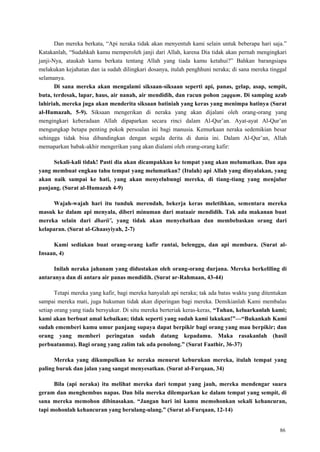 86
Dan mereka berkata, ―Api neraka tidak akan menyentuh kami selain untuk beberapa hari saja.‖
Katakanlah, ―Sudahkah kamu memperoleh janji dari Allah, karena Dia tidak akan pernah mengingkari
janji-Nya, ataukah kamu berkata tentang Allah yang tiada kamu ketahui?‖ Bahkan barangsiapa
melakukan kejahatan dan ia sudah dilingkari dosanya, itulah penghhuni neraka; di sana mereka tinggal
selamanya.
Di sana mereka akan mengalami siksaan-siksaan seperti api, panas, gelap, asap, sempit,
buta, terdesak, lapar, haus, air nanah, air mendidih, dan racun pohon zaqqum. Di samping azab
lahiriah, mereka juga akan menderita siksaan batiniah yang keras yang menimpa hatinya (Surat
al-Humazah, 5-9). Siksaan mengerikan di neraka yang akan dijalani oleh orang-orang yang
mengingkari keberadaan Allah dipaparkan secara rinci dalam Al-Qur‘an. Ayat-ayat Al-Qur‘an
mengungkap betapa penting pokok persoalan ini bagi manusia. Kemurkaan neraka sedemikian besar
sehingga tidak bisa dibandingkan dengan segala derita di dunia ini. Dalam Al-Qur‘an, Allah
memaparkan babak-akhir mengerikan yang akan dialami oleh orang-orang kafir:
Sekali-kali tidak! Pasti dia akan dicampakkan ke tempat yang akan melumatkan. Dan apa
yang membuat engkau tahu tempat yang melumatkan? (Itulah) api Allah yang dinyalakan, yang
akan naik sampai ke hati, yang akan menyelubungi mereka, di tiang-tiang yang menjulur
panjang. (Surat al-Humazah 4-9)
Wajah-wajah hari itu tunduk merendah, bekerja keras meletihkan, sementara mereka
masuk ke dalam api menyala, diberi minuman dari mataair mendidih. Tak ada makanan buat
mereka selain dari dharii’, yang tidak akan menyehatkan dan membebaskan orang dari
kelaparan. (Surat al-Ghaasyiyah, 2-7)
Kami sediakan buat orang-orang kafir rantai, belenggu, dan api membara. (Surat al-
Insaan, 4)
Inilah neraka jahanam yang didustakan oleh orang-orang durjana. Mereka berkeliling di
antaranya dan di antara air panas mendidih. (Surat ar-Rahmaan, 43-44)
Tetapi mereka yang kafir, bagi mereka hanyalah api neraka; tak ada batas waktu yang ditentukan
sampai mereka mati, juga hukuman tidak akan diperingan bagi mereka. Demikianlah Kami membalas
setiap orang yang tiada bersyukur. Di situ mereka berteriak keras-keras, “Tuhan, keluarkanlah kami;
kami akan berbuat amal kebaikan; tidak seperti yang sudah kami lakukan!”—“Bukankah Kami
sudah ememberi kamu umur panjang supaya dapat berpikir bagi orang yang mau berpikir; dan
orang yang memberi peringatan sudah datang kepadamu. Maka rasakanlah (hasil
perbuatanmu). Bagi orang yang zalim tak ada penolong.” (Surat Faathir, 36-37)
Mereka yang dikumpulkan ke neraka menurut keburukan mereka, itulah tempat yang
paling buruk dan jalan yang sangat menyesatkan. (Surat al-Furqaan, 34)
Bila (api neraka) itu melihat mereka dari tempat yang jauh, mereka mendengar suara
geram dan menghembus napas. Dan bila mereka dilemparkan ke dalam tempat yang sempit, di
sana mereka memohon dibinasakan. “Jangan hari ini kamu memohonkan sekali kehancuran,
tapi mohonlah kehancuran yang berulang-ulang.” (Surat al-Furqaan, 12-14)
 