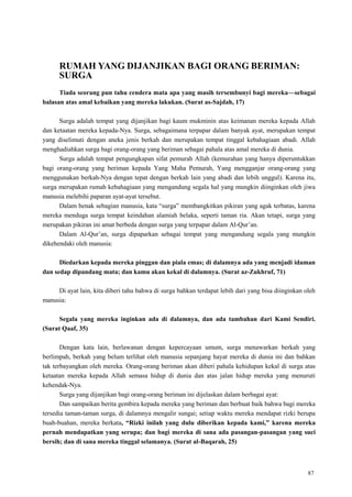 87
RUMAH YANG DIJANJIKAN BAGI ORANG BERIMAN:
SURGA
Tiada seorang pun tahu cendera mata apa yang masih tersembunyi bagi mereka—sebagai
balasan atas amal kebaikan yang mereka lakukan. (Surat as-Sajdah, 17)
Surga adalah tempat yang dijanjikan bagi kaum mukminin atas keimanan mereka kepada Allah
dan ketaatan mereka kepada-Nya. Surga, sebagaimana terpapar dalam banyak ayat, merupakan tempat
yang diselimuti dengan aneka jenis berkah dan merupakan tempat tinggal kebahagiaan abadi. Allah
menghadiahkan surga bagi orang-orang yang beriman sebagai pahala atas amal mereka di dunia.
Surga adalah tempat pengungkapan sifat pemurah Allah (kemurahan yang hanya diperuntukkan
bagi orang-orang yang beriman kepada Yang Maha Pemurah, Yang mengganjar orang-orang yang
menggunakan berkah-Nya dengan tepat dengan berkah lain yang abadi dan lebih unggul). Karena itu,
surga merupakan rumah kebahagiaan yang mengandung segala hal yang mungkin diinginkan oleh jiwa
manusia melebihi paparan ayat-ayat tersebut.
Dalam benak sebagian manusia, kata ―surga‖ membangkitkan pikiran yang agak terbatas, karena
mereka menduga surga tempat keindahan alamiah belaka, seperti taman ria. Akan tetapi, surga yang
merupakan pikiran ini amat berbeda dengan surga yang terpapar dalam Al-Qur‘an.
Dalam Al-Qur‘an, surga dipaparkan sebagai tempat yang mengandung segala yang mungkin
dikehendaki oleh manusia:
Diedarkan kepada mereka pinggan dan piala emas; di dalamnya ada yang menjadi idaman
dan sedap dipandang mata; dan kamu akan kekal di dalamnya. (Surat az-Zukhruf, 71)
Di ayat lain, kita diberi tahu bahwa di surga bahkan terdapat lebih dari yang bisa diinginkan oleh
manusia:
Segala yang mereka inginkan ada di dalamnya, dan ada tambahan dari Kami Sendiri.
(Surat Qaaf, 35)
Dengan kata lain, berlawanan dengan kepercayaan umum, surga menawarkan berkah yang
berlimpah, berkah yang belum terlihat oleh manusia sepanjang hayat mereka di dunia ini dan bahkan
tak terbayangkan oleh mereka. Orang-orang beriman akan diberi pahala kehidupan kekal di surga atas
ketaatan mereka kepada Allah semasa hidup di dunia dan atas jalan hidup mereka yang menuruti
kehendak-Nya.
Surga yang dijanjikan bagi orang-orang beriman ini dijelaskan dalam berbagai ayat:
Dan sampaikan berita gembira kepada mereka yang beriman dan berbuat baik bahwa bagi mereka
tersedia taman-taman surga, di dalamnya mengalir sungai; setiap waktu mereka mendapat rizki berupa
buah-buahan, mereka berkata, “Rizki inilah yang dulu diberikan kepada kami,” karena mereka
pernah mendapatkan yang serupa; dan bagi mereka di sana ada pasangan-pasangan yang suci
bersih; dan di sana mereka tinggal selamanya. (Surat al-Baqarah, 25)
 