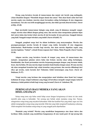 88
Orang yang bertakwa berada di taman-taman dan matair (air bersih yang melimpah).
(Akan disambut dengan) “Masuklah dengan damai dan aman.” Dan akan Kami cabut dari hati
mereka segala rasa dendam; (mereka akan) bersaudara saling berhadapan di atas singgasana
(kemuliaan). Tak ada rasa letih menghinggapi mereka, dan tidak (pernah) disuruh keluar. (Surat
al-Hijr, 45-48)
Bagi merekalah taman-taman bahagia yang abadi, yang di dalamnya mengalir sungai-
sungai; mereka akan dihiasi dengan gelang emas, dan mereka akan mengenakan pakaian hijau
dari sutera halus dan brokat tebal; mereka di sini bersandar di atas peterana. Sungguh balasan
yang baik! Sungguh tempat istirahat yang indah! (Surat al-Kahfi, 31)
Sungguh, penghuni surga hari itu dalam kesibukan yang menyenangkan. Mereka dan
pasangan-pasangan mereka berada di tempat yang teduh, bersandar di atas singgasana
(kehormatan). Buah-buahan tersedia bagi mereka, dan akan mereka dapatkan segala yang
mereka inginkan. “Salam!”, sebuah firman (sapaan) dari Tuhan, Maha Pengasih. (Surat Yaasiin,
55-58)
Adapun mereka yang bertakwa berada di tempat yang aman, di taman-taman dan
mataair; mengenakan pakaian sutera halus dan brokat; mereka akan saling berhadapan.
Demikianlah, dan Kami pertemukan mereka berpasang-pasangan dengan yang bermata indah,
besar, dan berkilau. Di sana mereka dapat meminta buah-buahan dengan aman. Di sana mereka
tak akan mengalami kematian lagi, selain kematian yang pertama; dan mereka dilindungi dari
siksa api neraka, suatu karunia dari Tuhanmu; itulah kemenangan yang besar. (Surat ad-
Dukhaan, 51-57)
Tetapi mereka yang beriman dan mengerjakan amal kebaikan akan Kami beri tempat
kediaman di surga, tempat kediaman yang tinggi, di bawahnya mengalir sungai-sungai, kekal di
dalamnya; itulah pahala terbaik bagi orang yang beramal! (Surat al-„Ankabuut, 58)
PERINGATAN BAGI MEREKA YANG AKAN
DISELAMATKAN
Setiap orang tentu saja bebas untuk hidup sesuai dengan keinginannya di dunia ini dan untuk
memilih jalan yang ia kehendaki. Tak seorang pun berhak untuk memaksa orang lain. Namun,
sebagaimana orang-orang yang meyakini keberadaan Allah dan keadilan-Nya yang abadi, tugas suci kita
adalah mengingatkan orang-orang yang menolak Allah dan yang tidak menginsafi keadaannya sekarang.
Allah mengabari kita keadaan orang-orang ini yang sungguh perlu diperhatikan:
Manakah yang terbaik? Mereka yang mendirikan bangunannya atas dasar takwa dan
keridaan Allah, ataukah yang mendirikan bangunannya di atas tanah pasir di tepi jurang lalu
 