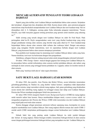 9
MENCARI ALTERNATIF PENGGANTI TEORI LEDAKAN
DAHSYAT
Seperti yang jelas terlihat, teori Ledakan Dahsyat membuktikan bahwa alam semesta ‗diciptakan
dari ketiadaan‘, dengan kata lain, diciptakan oleh Allah. Karena alasan inilah, para astronom penganut
materialisme tetap bersikukuh mempertahankan teori Ledakan Dahsyat dan teori keadaan-tetap. Hal ini
ditunjukkan oleh A. S. Eddington, seorang pakar fisika terkemuka penganut materialisme: "Secara
filosofis, saya tidak menyukai gagasan tentang permulaan yang spontan untuk tataalam yang sekarang
ini."2
Salah seorang yang terusik dengan teori Ledakan Dahsyat itu ialah Sir Fred Hoyle. Pada
pertengahan abad ke-20, Hoyle mengemukakan suatu teori yang disebut keadaan-tetap yang mirip
dengan pendekatan tentang alam semesta yang bersifat tetap pada abad ke-19. Teori keadaan-tetap
berpendapat bahwa ukuran alam semesta tidak terbatas dan waktunya kekal. Dengan satu-satunya
tujuan yang mengakui filsafat materialisme, teori ini sepenuhnya berbeda dengan teori Ledakan
Dahsyat, yang berasumsi bahwa alam semesta mempunyai permulaan.
Para pembela teori keadaan-tetap itu menentang teori Ledakan Dahsyat dalam waktu yang lama.
Namun demikian, teori-teori itu berlawanan dengan ilmu pengetahuan.
Sebaliknya, sebagian ilmuwan sedang mencari jalan untuk mengembangkan alternatif-alternatif.
Di tahun 1948, George Gamov muncul dengan gagasan lain tentang teori Ledakan Dahsyat itu.
Ia menyatakan bahwa setelah terbentuknya alam semesta melalui peledakan dahsyat, ada radiasi yang
melimpah di alam semesta yang tertinggal karena peledakan ini. Lagipula, radiasi ini tersebar merata di
alam semesta.
Bukti yang ‗mestinya telah ada ini‘ akan segera ditemukan.
SATU BUKTI LAGI: RADIASI LATAR KOSMOS
Di tahun 1965, dua peneliti, Arno Penzias dan Robert Wilson, secara kebetulan menemukan
gelombang-gelombang ini. Radiasi ini, yang disebut ‗radiasi kosmos‘, tampaknya tidak dipancarkan
dari sumber tertentu, tetapi merembesi seluruh ruang angkasa. Jadi, panas gelombang yang diradiasikan
secara merata dari sekeliling ruang angkasa itu tertinggal sisanya dari tahap awal Ledakan Dahsyat.
Penzias dan Wilson mendapat penghargaan Nobel atas penemuan ini.
Di tahun 1989, NASA mengirim Satelit Cosmic Background Explorer (COBE) ke ruang angkasa
untuk meneliti radiasi latar kosmos. Hanya membutuhkan delapan menit, scanner-scanner salelit ini
menguatkan pengukuran dari Penzias dan Wilson. COBE telah menemukan sisa dari Ledakan Dahsyat
yang terjadi pada awal-mula alam semesta.
Karena dianggap sebagai penemuan astronomi terbesar sepanjang masa, kesimpulan ini secara
eksplisit membuktikan teori Ledakan Dahsyat. Dari ruang angkasa dikirim temuan dari satelit COBE 2
setelah satelit COBE menjelaskan perhitungannya dengan cermat berdasarkan teori Ledakan Dahsyat
itu.
Sebuah bukti lain yang penting untuk Ledakan Dahsyat itu ialah jumlah hidrogen
dan helium di ruang angkasa. Dalam hitungan terakhir, konsentrasi hidrogen-helium di alam semesta
sesuai dengan perhitungan konsentrasi hidrogen-helium yang merupakan sisa dari Ledakan Dahsyat itu.
 