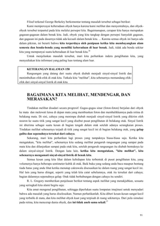 91
Filsuf terkenal George Berkeley berkomentar tentang masalah tersebut sebagai berikut:
Kami mempercayai keberadaan obyek hanya karena kami melihat dan menyentuhnya, dan obyek-
obyek tersebut terpantul pada kita melalui persepsi kita. Bagaimanapun, cerapan kita hanya merupakan
gagasan-gagasan dalam benak kita. Jadi, obyek yang kita tangkap dengan persepsi hanyalah gagasan,
dan gagasan ini pada dasarnya tidak ada kecuali dalam benak kita. ... Karena semua obyek ini hanya ada
dalam pikiran, ini berarti bahwa kita terperdaya oleh penipuan ketika kita membayangkan alam
semesta dan benda-benda yang memiliki keberadaan di luar benak. Jadi, tidak ada benda sekitar
kita yang mempunyai suatu keberadaan di luar benak kita.26
Untuk menjelaskan masalah tersebut, mari kita perhatikan indera penglihatan kita, yang
menyediakan kita informasi yang paling luas tentang alam luar.
KETERANGAN HALAMAN 158
Rangsangan yang datang dari suatu obyek diubah menjadi sinyal-sinyal listrik dan
menimbulkan efek-efek di otak kita. Tatkala kita ―melihat‖, kita sebenarnya memandang efek-
efek dari sinyal-sinyal listrik di otak kita.
BAGAIMANA KITA MELIHAT, MENDENGAR, DAN
MERASAKAN?
Tindakan melihat disadari secara progresif. Gugus-gugus sinar (foton-foton) berjalan dari obyek
ke mata dan melewati lensa di depan mata yang membiaskan foton dan membalikkannya pada retina di
belakang mata. Di sini, cahaya yang menimpa diubah menjadi sinyal-sinyal listrik yang dikirim oleh
neuron ke suatu titik yang sangat kecil yang disebut pusat penglihatan di belakang otak. Sinyal listrik
ini diterima sebagai suatu kesan di bagian tengah dalam otak setelah adanya serangkaian proses.
Tindakan melihat sebenarnya terjadi di titik yang sangat kecil ini di bagian belakang otak, yang gelap
gulita dan sepenuhnya tersekat dari cahaya.
Sekarang, mari kita perhatikan lagi proses yang tampaknya biasa-biasa saja. Ketika kita
mengatakan, "kita melihat", sebenarnya kita sedang melihat pengaruh rangsangan yang sampai pada
mata kita dan dilanjutkan sampai pada otak kita, setelah pengaruh rangsangan itu diubah bentuknya ke
dalam sinyal-sinyal listrik. Dengan kata lain, ketika kita mengatakan, "kita melihat", kita
sebenarnya mengamati sinyal-sinyal listrik di benak kita.
Semua kesan yang kita lihat dalam kehidupan kita terbentuk di pusat penglihatan kita, yang
volumenya hanya beberapa sentimeter kubik di otak. Baik buku yang sedang anda baca maupun bentang
tiada batas yang anda lihat ketika menatap cakrawala disesuaikan ke dalam ruang yang sangat kecil ini.
Hal lain yang harus diingat, seperti yang telah kita catat sebelumnya, otak itu tersekat dari cahaya;
bagian dalamnya sepenuhnya gelap. Otak tidak berhubungan dengan cahaya itu sendiri.
R. L. Gregory memberikan penjelasan berikut tentang aspek melihat yang menakjubkan, sesuatu
yang seringkali kita alami begitu saja:
Kita amat mengenal penglihatan, sehingga diperlukan suatu lompatan imajinasi untuk menyadari
bahwa ada masalah yang harus diselesaikan. Namun perhatikanlah. Kita diberi kesan-kesan sangat kecil
yang terbalik di mata, dan kita melihat obyek kuat yang terpisah di ruang sekitarnya. Dari pola simulasi
pada retina, kita mencerap dunia obyek, dan ini tidak aneh sama sekali.27
 