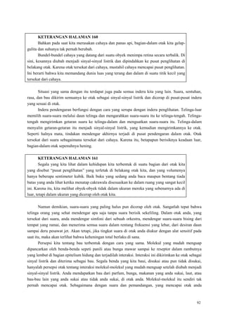 92
KETERANGAN HALAMAN 160
Bahkan pada saat kita merasakan cahaya dan panas api, bagian-dalam otak kita gelap-
gulita dan suhunya tak pernah berubah.
Bundel-bundel cahaya yang datang dari suatu obyek menimpa retina secara terbalik. Di
sini, kesannya diubah menjadi sinyal-sinyal listrik dan dipindahkan ke pusat penglihatan di
belakang otak. Karena otak tersekat dari cahaya, mustahil cahaya mencapai pusat penglihatan.
Ini berarti bahwa kita memandang dunia luas yang terang dan dalam di suatu titik kecil yang
tersekat dari cahaya.
Situasi yang sama dengan itu terdapat juga pada semua indera kita yang lain. Suara, sentuhan,
rasa, dan bau dikirim semuanya ke otak sebagai sinyal-sinyal listrik dan dicerap di pusat-pusat indera
yang sesuai di otak.
Indera pendengaran berfungsi dengan cara yang serupa dengan indera penglihatan. Telinga-luar
memilih suara-suara melalui daun telinga dan mengarahkan suara-suara itu ke telinga-tengah. Telinga-
tengah mengirimkan getaran suara ke telinga-dalam dan menguatkan suara-suara itu. Telinga-dalam
menyalin getaran-getaran itu menjadi sinyal-sinyal listrik, yang kemudian mengirimkannya ke otak.
Seperti halnya mata, tindakan mendengar akhirnya terjadi di pusat pendengaran dalam otak. Otak
tersekat dari suara sebagaimana tersekat dari cahaya. Karena itu, betapapun berisiknya keadaan luar,
bagian-dalam otak sepenuhnya hening.
KETERANGAN HALAMAN 161
Segala yang kita lihat dalam kehidupan kita terbentuk di suatu bagian dari otak kita
yang disebut ―pusat penglihatan‖ yang terletak di belakang otak kita, dan yang volumenya
hanya beberapa sentimeter kubik. Baik buku yang sedang anda baca maupun bentang tiada
batas yang anda lihat ketika menatap cakrawala disesuaikan ke dalam ruang yang sangat kecil
ini. Karena itu, kita melihat obyek-obyek tidak dalam ukuran mereka yang sebenarnya ada di
luar, tetapi dalam ukuran yang dicerap oleh otak kita.
Namun demikian, suara-suara yang paling halus pun dicerap oleh otak. Sangatlah tepat bahwa
telinga orang yang sehat mendengar apa saja tanpa suara berisik sekeliling. Dalam otak anda, yang
tersekat dari suara, anda mendengar simfoni dari sebuah orkestra, mendengar suara-suara bising dari
tempat yang ramai, dan menerima semua suara dalam rentang frekuensi yang lebar, dari desiran daun
sampai deru pesawat jet. Akan tetapi, jika tingkat suara di otak anda diukur dengan alat sensitif pada
saat itu, maka akan terlihat bahwa keheningan total berlaku di sana.
Persepsi kita tentang bau terbentuk dengan cara yang sama. Molekul yang mudah menguap
dipancarkan oleh benda-benda sepeti panili atau bunga mawar sampai ke reseptor dalam rambutnya
yang lembut di bagian epitelium hidung dan terjadilah interaksi. Interaksi ini dikirimkan ke otak sebagai
sinyal listrik dan diterima sebagai bau. Segala benda yang kita baui, disukai atau pun tidak disukai,
hanyalah persepsi otak tentang interaksi molekul-molekul yang mudah menguap setelah diubah menjadi
sinyal-sinyal listrik. Anda mendapatkan bau dari parfum, bunga, makanan yang anda sukai, laut, atau
bau-bau lain yang anda sukai atau tidak anda sukai, di otak anda. Molekul-molekul itu sendiri tak
pernah mencapai otak. Sebagaimana dengan suara dan pemandangan, yang mencapai otak anda
 