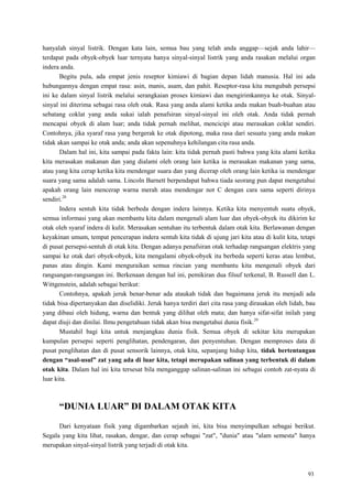 93
hanyalah sinyal listrik. Dengan kata lain, semua bau yang telah anda anggap—sejak anda lahir—
terdapat pada obyek-obyek luar ternyata hanya sinyal-sinyal listrik yang anda rasakan melalui organ
indera anda.
Begitu pula, ada empat jenis reseptor kimiawi di bagian depan lidah manusia. Hal ini ada
hubungannya dengan empat rasa: asin, manis, asam, dan pahit. Reseptor-rasa kita mengubah persepsi
ini ke dalam sinyal listrik melalui serangkaian proses kimiawi dan mengirimkannya ke otak. Sinyal-
sinyal ini diterima sebagai rasa oleh otak. Rasa yang anda alami ketika anda makan buah-buahan atau
sebatang coklat yang anda sukai ialah penafsiran sinyal-sinyal ini oleh otak. Anda tidak pernah
mencapai obyek di alam luar; anda tidak pernah melihat, mencicipi atau merasakan coklat sendiri.
Contohnya, jika syaraf rasa yang bergerak ke otak dipotong, maka rasa dari sesuatu yang anda makan
tidak akan sampai ke otak anda; anda akan sepenuhnya kehilangan cita rasa anda.
Dalam hal ini, kita sampai pada fakta lain: kita tidak pernah pasti bahwa yang kita alami ketika
kita merasakan makanan dan yang dialami oleh orang lain ketika ia merasakan makanan yang sama,
atau yang kita cerap ketika kita mendengar suara dan yang dicerap oleh orang lain ketika ia mendengar
suara yang sama adalah sama. Lincoln Barnett berpendapat bahwa tiada seorang pun dapat mengetahui
apakah orang lain mencerap warna merah atau mendengar not C dengan cara sama seperti dirinya
sendiri.28
Indera sentuh kita tidak berbeda dengan indera lainnya. Ketika kita menyentuh suatu obyek,
semua informasi yang akan membantu kita dalam mengenali alam luar dan obyek-obyek itu dikirim ke
otak oleh syaraf indera di kulit. Merasakan sentuhan itu terbentuk dalam otak kita. Berlawanan dengan
keyakinan umum, tempat pencerapan indera sentuh kita tidak di ujung jari kita atau di kulit kita, tetapi
di pusat persepsi-sentuh di otak kita. Dengan adanya penafsiran otak terhadap rangsangan elektris yang
sampai ke otak dari obyek-obyek, kita mengalami obyek-obyek itu berbeda seperti keras atau lembut,
panas atau dingin. Kami menguraikan semua rincian yang membantu kita mengenali obyek dari
rangsangan-rangsangan ini. Berkenaan dengan hal ini, pemikiran dua filsuf terkenal, B. Russell dan L.
Wittgenstein, adalah sebagai berikut:
Contohnya, apakah jeruk benar-benar ada ataukah tidak dan bagaimana jeruk itu menjadi ada
tidak bisa dipertanyakan dan diselidiki. Jeruk hanya terdiri dari cita rasa yang dirasakan oleh lidah, bau
yang dibaui oleh hidung, warna dan bentuk yang dilihat oleh mata; dan hanya sifat-sifat inilah yang
dapat diuji dan dinilai. Ilmu pengetahuan tidak akan bisa mengetahui dunia fisik.29
Mustahil bagi kita untuk menjangkau dunia fisik. Semua obyek di sekitar kita merupakan
kumpulan persepsi seperti penglihatan, pendengaran, dan penyentuhan. Dengan memproses data di
pusat penglihatan dan di pusat sensorik lainnya, otak kita, sepanjang hidup kita, tidak bertentangan
dengan “asal-usul” zat yang ada di luar kita, tetapi merupakan salinan yang terbentuk di dalam
otak kita. Dalam hal ini kita tersesat bila menganggap salinan-salinan ini sebagai contoh zat-nyata di
luar kita.
“DUNIA LUAR” DI DALAM OTAK KITA
Dari kenyataan fisik yang digambarkan sejauh ini, kita bisa menyimpulkan sebagai berikut.
Segala yang kita lihat, rasakan, dengar, dan cerap sebagai "zat", "dunia" atau "alam semesta" hanya
merupakan sinyal-sinyal listrik yang terjadi di otak kita.
 