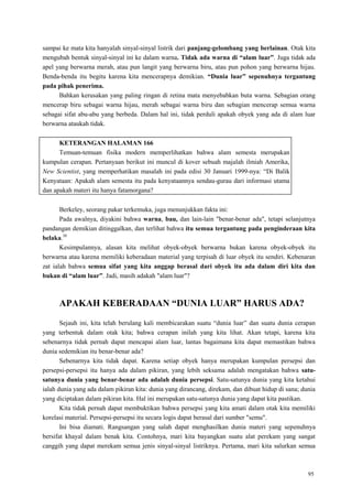 95
sampai ke mata kita hanyalah sinyal-sinyal listrik dari panjang-gelombang yang berlainan. Otak kita
mengubah bentuk sinyal-sinyal ini ke dalam warna. Tidak ada warna di “alam luar”. Juga tidak ada
apel yang berwarna merah, atau pun langit yang berwarna biru, atau pun pohon yang berwarna hijau.
Benda-benda itu begitu karena kita mencerapnya demikian. “Dunia luar” sepenuhnya tergantung
pada pihak penerima.
Bahkan kerusakan yang paling ringan di retina mata menyebabkan buta warna. Sebagian orang
mencerap biru sebagai warna hijau, merah sebagai warna biru dan sebagian mencerap semua warna
sebagai sifat abu-abu yang berbeda. Dalam hal ini, tidak perduli apakah obyek yang ada di alam luar
berwarna ataukah tidak.
KETERANGAN HALAMAN 166
Temuan-temuan fisika modern memperlihatkan bahwa alam semesta merupakan
kumpulan cerapan. Pertanyaan berikut ini muncul di kover sebuah majalah ilmiah Amerika,
New Scientist, yang memperhatikan masalah ini pada edisi 30 Januari 1999-nya: ―Di Balik
Kenyataan: Apakah alam semesta itu pada kenyataannya sendau-gurau dari informasi utama
dan apakah materi itu hanya fatamorgana?
Berkeley, seorang pakar terkemuka, juga menunjukkan fakta ini:
Pada awalnya, diyakini bahwa warna, bau, dan lain-lain "benar-benar ada", tetapi selanjutnya
pandangan demikian ditinggalkan, dan terlihat bahwa itu semua tergantung pada penginderaan kita
belaka.30
Kesimpulannya, alasan kita melihat obyek-obyek berwarna bukan karena obyek-obyek itu
berwarna atau karena memiliki keberadaan material yang terpisah di luar obyek itu sendiri. Kebenaran
zat ialah bahwa semua sifat yang kita anggap berasal dari obyek itu ada dalam diri kita dan
bukan di “alam luar”. Jadi, masih adakah "alam luar"?
APAKAH KEBERADAAN “DUNIA LUAR” HARUS ADA?
Sejauh ini, kita telah berulang kali membicarakan suatu ―dunia luar‖ dan suatu dunia cerapan
yang terbentuk dalam otak kita; bahwa cerapan inilah yang kita lihat. Akan tetapi, karena kita
sebenarnya tidak pernah dapat mencapai alam luar, lantas bagaimana kita dapat memastikan bahwa
dunia sedemikian itu benar-benar ada?
Sebenarnya kita tidak dapat. Karena setiap obyek hanya merupakan kumpulan persepsi dan
persepsi-persepsi itu hanya ada dalam pikiran, yang lebih seksama adalah mengatakan bahwa satu-
satunya dunia yang benar-benar ada adalah dunia persepsi. Satu-satunya dunia yang kita ketahui
ialah dunia yang ada dalam pikiran kita: dunia yang dirancang, direkam, dan dibuat hidup di sana; dunia
yang diciptakan dalam pikiran kita. Hal ini merupakan satu-satunya dunia yang dapat kita pastikan.
Kita tidak pernah dapat membuktikan bahwa persepsi yang kita amati dalam otak kita memiliki
korelasi material. Persepsi-persepsi itu secara logis dapat berasal dari sumber "semu".
Ini bisa diamati. Rangsangan yang salah dapat menghasilkan dunia materi yang sepenuhnya
bersifat khayal dalam benak kita. Contohnya, mari kita bayangkan suatu alat perekam yang sangat
canggih yang dapat merekam semua jenis sinyal-sinyal listriknya. Pertama, mari kita salurkan semua
 