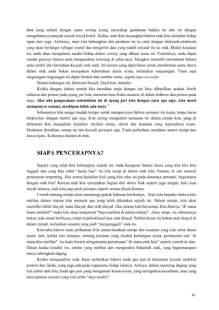 96
data yang terkait dengan suatu setting (yang mencakup gambaran badan) ke alat ini dengan
mengubahnya menjadi sinyal-sinyal listrik. Kedua, mari kita bayangkan bahwa otak bisa bertahan hidup
lepas dari raga. Akhirnya, mari kita hubungkan alat perekam itu ke otak dengan elektroda-elektroda
yang akan berfungsi sebagai syaraf dan mengirim data yang sudah tercatat itu ke otak. Dalam keadaan
ini, anda akan mengalami sendiri hidup dalam setting yang dibuat semu ini. Contohnya, anda dapat
mudah percaya bahwa anda mengendarai kencang di jalan raya. Mungkin mustahil memahami bahwa
anda terdiri dari ketiadaan kecuali otak anda. Ini karena yang diperlukan untuk membentuk suatu dunia
dalam otak anda bukan merupakan keberadaan dunia nyata, melainkan rangsangan. Tentu saja
rangsangan-rangsangan ini dapat berasal dari sumber semu, seperti tape-recorder.
Dalam hubungan itu, Bertrand Russel, filsuf lain, menulis:
Ketika dengan indera sentuh kita menekan meja dengan jari kita, dihasilkan acakan listrik
elektron dan proton pada ujung jari kita, menurut ilmu fisika modern, di dekat elektron dan proton pada
meja. Jika ada pengacakan sedemikian ini di ujung jari kita dengan cara apa saja, kita mesti
mempunyai sensasi, meskipun tidak ada meja.31
Sebenarnya kita sangat mudah tertipu untuk mempercayai bahwa persepsi itu nyata, tanpa harus
berkorelasi dengan materi apa saja. Kita sering mengalami perasaan ini dalam mimpi kita, yang di
dalamnya kita mengalami kejadian, melihat orang, obyek dan keadaan yang sepenuhnya nyata.
Meskipun demikian, semua itu lain kecuali persepsi saja. Tiada perbedaan mendasar antara mimpi dan
dunia nyata. Keduanya dialami di otak.
SIAPA PENCERAPNYA?
Seperti yang telah kita hubungkan sejauh ini, tiada keraguan bahwa dunia yang kita kira kita
tinggali dan yang kita sebut ―dunia luar‖ itu kita cerap di dalam otak kita. Namun, di sini muncul
pertanyaan terpenting. Jika semua kejadian fisik yang kita tahu ini pada dasarnya persepsi, bagaimana
dengan otak kita? Karena otak kita merupakan bagian dari dunia fisik seperti juga lengan, kaki atau
obyek lainnya, otak kita juga pasti persepsi seperti semua obyek lainnya.
Contoh tentang mimpi akan menerangi pokok bahasan berikutnya. Mari kita berpikir bahwa kita
melihat dalam impian kita menurut apa yang telah dikatakan sejauh ini. Dalam mimpi, kita akan
memiliki tubuh khayal, mata khayal, dan otak khayal. Jika selama kita bermimpi, kita ditanya, "di mana
kamu melihat?" maka kita akan menjawab "Saya melihat di dalam otakku". Akan tetapi, itu sebenarnya
bukan otak untuk berbicara, tetapi kepala khayal dan otak khayal. Pelihat kesan itu bukan otak khayal di
dalam mimpi, melainkan sesuatu yang jauh ―mengungguli‖ otak itu.
Kita tahu bahwa tiada perbedaan fisik antara keadaan mimpi dan keadaan yang kita sebut dunia
nyata. Jadi, ketika kita ditanyai, tentang keadaan yang disebut kehidupan nyata, pertanyaan tadi "di
mana kita melihat" itu tiada berarti sebagaimana pertanyaan ―di mana otak kita‖ seperti contoh di atas.
Dalam kedua kondisi ini, entitas yang melihat dan mengindera bukanlah otak, yang bagaimanapun
hanya sebongkah daging.
Ketika menganalisis otak, kami perhatikan bahwa tiada apa pun di dalamnya kecuali molekul
protein dan lipida, yang juga ada pada organisme hidup lainnya. Artinya, dalam sepotong daging yang
kita sebut otak kita, tiada apa pun yang mengamati kesan-kesan, yang merupakan kesadaran, atau yang
menciptakan sesuatu yang kita sebut "saya sendiri".
 