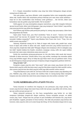 97
R. L. Gregory menunjukkan kesalahan yang orang buat dalam hubungannya dengan persepsi
tentang kesan di dalam otak:
Ada suatu godaan, yang harus dihindari, untuk mengatakan bahwa mata menghasilkan gambar
dalam otak. Gambar dalam otak menjelaskan perlunya beberapa jenis mata intern untuk melihatnya—
tetapi hal ini akan membutuhkan mata berikutnya untuk gambarnya ... dan lain-lain, dalam suatu
kemunduran mata dan gambar yang tiada berakhir. Hal ini mustahil.32
Inilah gagasan inti yang menempatkan penganut materialisme, yang tidak mengakui kebenaran
apa pun kecuali benda, dalam suatu kebingungan: siapa yang mempunyai ―mata di dalam‖ yang melihat,
yang mencerap hal-hal yang dilihat dan ditanggapi?
Karl Pribram juga berfokus pada pertanyaan penting ini, tentang siapa pencerapnya, dalam dunia
ilmu pengetahuan dan filsafat:
Sejak jaman Yunani kuno, para filsuf memikirkan "hantu di mesin", "manusia kecil dalam
manusia kecil" dan lain-lain. Di manakah "saya"-nya orang yang menggunakan otaknya? Siapa yang
menyadari tindakan mengetahui?" Seperti yang dikatakan Saint Francis dari Assisi: "Yang kita cari
adalah sesuatu yang melihat".33
Sekarang, berpikirlah tentang hal ini: Buku di tangan anda, kamar anda, pendek kata, semua
kesan di depan anda terlihat di dalam otak anda. Apakah atom-atom yang melihat kesan-kesan ini?
Atom yang buta, lumpuh dan tidak sadar? Mengapa sebagian atom mempunyai sifat ini sedangkan yang
lain tidak? Apakah tindakan kita berpikir, memahami, mengingat, senang, sedih, dan segala tindakan
lain terdiri dari reaksi-reaksi elektrokimia antara atom-atom ini?
Ketika kita menebarkan pertanyaan-pertanyaan ini, kita tahu bahwa tidak masuk akal mencari
kehendak di dalam atom-atom. Jelaslah bahwa being yang melihat, mendengar dan merasakan adalah
being yang berbahan unggul. Being ini hidup dan juga bukan materi atau pun gambaran materi. Being
ini ada hubungannya dengan persepsi-persepsi di depannya dengan menggunakan gambaran tubuh kita.
Being ini ialah “roh”.
Kumpulan cerapan yang kita sebut "alam materi" ialah suatu mimpi yang diamati oleh roh ini.
Karena tubuh yang kita miliki dan dunia materi yang kita lihat dalam mimpi kita tidak memiliki realitas,
alam semesta yang kita huni dan tubuh yang kita miliki juga tidak memiliki realitas material.
Yang keberadaannya nyata ialah roh. Zat hanya terdiri dari cerapan-cerapan yang dipandang oleh
jiwa. Makhluk yang cerdas yang menulis dan membaca buku ini masing-masing bukan merupakan
lompatan atom dan molukel dan reaksi kimia antara lompatan atom dan molekul, melainkan "roh".
YANG KEBERADAANYA PASTI NYATA
Semua kenyataan ini membawa kita langsung ke satu pertanyaan yang sangat penting. Jika
sesuatu yang kita kenal sebagai alam materi hanya terdiri dari persepsi yang dilihat oleh roh kita, lantas
apa saja sumber persepsi-persepsi ini?
Dalam menjawab pertanyaan ini, kita harus memperhatikan yang berikut ini: zat tidak
mempunyai keberadaan pengatur-diri dengan sendirinya. Karena merupakan persepsi, zat adalah
sesuatu yang "semu". Dengan kata lain, persepsi ini pasti disebabkan oleh kekuatan lain, yang berarti
pasti diciptakan. Lagipula, penciptaan ini harus kontinyu. Jika tidak ada penciptaan yang kontinyu dan
konsisten, maka yang kita sebut zat itu akan lenyap dan hilang. Ini bisa disamakan dengan televisi yang
 