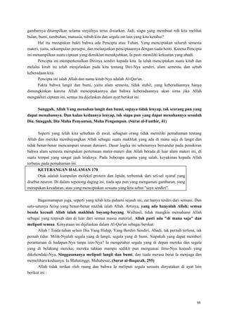 98
gambarnya ditampilkan selama sinyalnya terus disiarkan. Jadi, siapa yang membuat roh kita melihat
bulan, bumi, tumbuhan, manusia, tubuh kita dan segala zat lain yang kita ketahui?
Hal itu merupakan bukti bahwa ada Pencipta atau Tuhan, Yang menciptakan seluruh semesta
materi, yaitu, sekumpulan persepsi, dan melanjutkan penciptaannya dengan tiada henti. Karena Pencipta
ini menampilkan suatu ciptaan yang demikian menakjubkan, Ia pasti memiliki kekuatan yang abadi.
Pencipta ini memperkenalkan Dirinya sendiri kepada kita. Ia telah menciptakan suatu kitab dan
melalui kitab ini telah menjelaskan pada kita tentang Diri-Nya sendiri, alam semesta, dan sebab
keberadaan kita.
Pencipta ini ialah Allah dan nama kitab-Nya adalah Al-Qur'an.
Fakta bahwa langit dan bumi, yaitu alam semesta, tidak stabil, yang keberadaannya hanya
dimungkinkan karena Allah menciptakannya dan bahwa keberadaannya akan sirna jika Allah
mengakhiri ciptaan ini, semua itu dijelaskan dalam ayat berikut ini:
Sungguh, Allah Yang menahan langit dan bumi, supaya tidak lenyap, tak seorang pun yang
dapat menahannya. Dan kalau keduanya lenyap, tak siapa pun yang dapat menahannya sesudah
Dia. Sungguh, Dia Maha Penyantun, Maha Pengampun. (Surat al-Faathir, 41)
Seperti yang telah kita sebutkan di awal, sebagian orang tidak memiliki pemahaman tentang
Allah dan mereka membayangkan Allah sebagai suatu makhluk yang ada di mana saja di langit dan
tidak benar-benar mencampuri urusan duniawi. Dasar logika ini sebenarnya bersandar pada pemikiran
bahwa alam semesta merupakan pertemuan mater-materi dan Allah berada di luar alam materi ini, di
suatu tempat yang sangat jauh letaknya. Pada beberapa agama yang salah, keyakinan kepada Allah
terbatas pada pemahaman ini.
KETERANGAN HALAMAN 170
Otak adalah kumpulan molekul protein dan lipida, terbentuk dari sel-sel syaraf yang
disebut neuron. Di dalam sepotong daging ini, tiada apa pun yang mengamati gambaran, yang
merupakan kesadaran, atau yang menciptakan sesuatu yang kita sebut "saya sendiri".
Bagaimanapun juga, seperti yang telah kita pahami sejauh ini, zat hanya terdiri dari sensasi. Dan
satu-satunya being yang benar-benar mutlak ialah Allah. Artinya, yang ada hanyalah Allah; semua
benda kecuali Allah ialah makhluk bayang-bayang. Walhasil, tidak mungkin memahami Allah
sebagai yang terpisah dan di luar dari semua massa material. Allah pasti ada "di mana saja" dan
meliputi semua. Kenyataan ini dijelaskan dalam Al-Qur'an sebagai berikut:
Allah ! Tiada tuhan selain Dia Yang Hidup, Yang Berdiri Sendiri, Abadi, tak pernah terlena, tak
pernah tidur. Milik-Nyalah segala yang di langit, segala yang di bumi. Siapakah yang dapat memberi
perantaraan di hadapan-Nya tanpa izin-Nya? Ia mengetahui segala yang di depan mereka dan segala
yang di belakang mereka; mereka takkan mampu sedikit pun menguasai ilmu-Nya kecuali yang
dikehendaki-Nya. Singgasananya meliputi langit dan bumi, dan tiada merasa berat Ia menjaga dan
memelihara keduanya. Ia Mahatinggi, Mahabesar. (Surat al-Baqarah, 255)
Allah tidak terikat oleh ruang dan bahwa Ia meliputi segala sesuatu dinyatakan di ayat lain
berikut ini :
 
