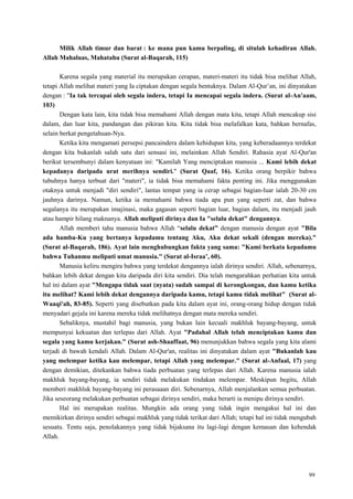 99
Milik Allah timur dan barat : ke mana pun kamu berpaling, di situlah kehadiran Allah.
Allah Mahaluas, Mahatahu (Surat al-Baqarah, 115)
Karena segala yang material itu merupakan cerapan, materi-materi itu tidak bisa melihat Allah,
tetapi Allah melihat materi yang Ia ciptakan dengan segala bentuknya. Dalam Al-Qur‘an, ini dinyatakan
dengan : "Ia tak tercapai oleh segala indera, tetapi Ia mencapai segala indera. (Surat al-An'aam,
103)
Dengan kata lain, kita tidak bisa memahami Allah dengan mata kita, tetapi Allah mencakup sisi
dalam, dan luar kita, pandangan dan pikiran kita. Kita tidak bisa melafalkan kata, bahkan bernafas,
selain berkat pengetahuan-Nya.
Ketika kita mengamati persepsi pancaindera dalam kehidupan kita, yang keberadaannya terdekat
dengan kita bukanlah salah satu dari sensasi ini, melainkan Allah Sendiri. Rahasia ayat Al-Qur'an
berikut tersembunyi dalam kenyataan ini: "Kamilah Yang menciptakan manusia ... Kami lebih dekat
kepadanya daripada urat merihnya sendiri." (Surat Qaaf, 16). Ketika orang berpikir bahwa
tubuhnya hanya terbuat dari "materi", ia tidak bisa memahami fakta penting ini. Jika menggunakan
otaknya untuk menjadi "diri sendiri", lantas tempat yang ia cerap sebagai bagian-luar ialah 20-30 cm
jauhnya darinya. Namun, ketika ia memahami bahwa tiada apa pun yang seperti zat, dan bahwa
segalanya itu merupakan imajinasi, maka gagasan seperti bagian luar, bagian dalam, itu menjadi jauh
atau hampir hilang maknanya. Allah meliputi dirinya dan Ia "selalu dekat" dengannya.
Allah memberi tahu manusia bahwa Allah ―selalu dekat” dengan manusia dengan ayat "Bila
ada hamba-Ku yang bertanya kepadamu tentang Aku, Aku dekat sekali (dengan mereka)."
(Surat al-Baqarah, 186). Ayat lain menghubungkan fakta yang sama: "Kami berkata kepadamu
bahwa Tuhanmu meliputi umat manusia." (Surat al-Israa‟, 60).
Manusia keliru mengira bahwa yang terdekat dengannya ialah dirinya sendiri. Allah, sebenarnya,
bahkan lebih dekat dengan kita daripada diri kita sendiri. Dia telah mengarahkan perhatian kita untuk
hal ini dalam ayat "Mengapa tidak saat (nyata) sudah sampai di kerongkongan, dan kamu ketika
itu melihat? Kami lebih dekat dengannya daripada kamu, tetapi kamu tidak melihat" (Surat al-
Waaqi'ah, 83-85). Seperti yang disebutkan pada kita dalam ayat ini, orang-orang hidup dengan tidak
menyadari gejala ini karena mereka tidak melihatnya dengan mata mereka sendiri.
Sebaliknya, mustahil bagi manusia, yang bukan lain kecuali makhluk bayang-bayang, untuk
mempunyai kekuatan dan terlepas dari Allah. Ayat "Padahal Allah telah menciptakan kamu dan
segala yang kamu kerjakan." (Surat ash-Shaaffaat, 96) menunjukkan bahwa segala yang kita alami
terjadi di bawah kendali Allah. Dalam Al-Qur'an, realitas ini dinyatakan dalam ayat "Bukanlah kau
yang melempar ketika kau melempar, tetapi Allah yang melempar." (Surat al-Anfaal, 17) yang
dengan demikian, ditekankan bahwa tiada perbuatan yang terlepas dari Allah. Karena manusia ialah
makhluk bayang-bayang, ia sendiri tidak melakukan tindakan melempar. Meskipun begitu, Allah
memberi makhluk bayang-bayang ini perasaaan diri. Sebenarnya, Allah menjalankan semua perbuatan.
Jika seseorang melakukan perbuatan sebagai dirinya sendiri, maka berarti ia menipu dirinya sendiri.
Hal ini merupakan realitas. Mungkin ada orang yang tidak ingin mengakui hal ini dan
memikirkan dirinya sendiri sebagai makhluk yang tidak terikat dari Allah; tetapi hal ini tidak mengubah
sesuatu. Tentu saja, penolakannya yang tidak bijaksana itu lagi-lagi dengan kemauan dan kehendak
Allah.
 