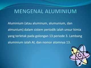 MENGENAL ALUMINIUM Aluminium (atau aluminum, alumunium, dan almunium) dalamsistemperiodikialah unsur kimia yang terletak pada golongan 13 periode 3. Lambang aluminium ialah Al, dan nomor atomnya 13.  
