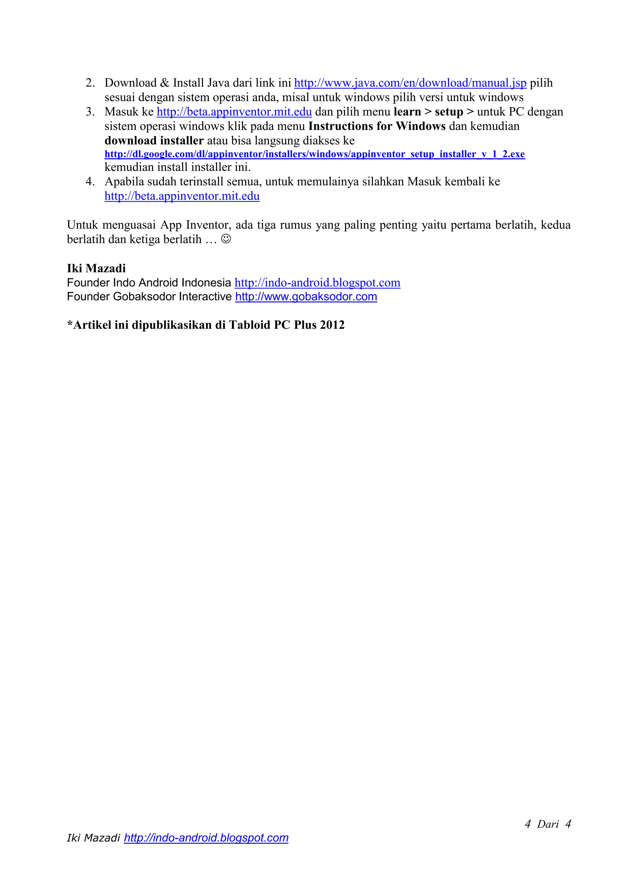 2. Download & Install Java dari link ini http://www.java.com/en/download/manual.jsp pilih
      sesuai dengan sistem operasi anda, misal untuk windows pilih versi untuk windows
   3. Masuk ke http://beta.appinventor.mit.edu dan pilih menu learn > setup > untuk PC dengan
      sistem operasi windows klik pada menu Instructions for Windows dan kemudian
      download installer atau bisa langsung diakses ke
       http://dl.google.com/dl/appinventor/installers/windows/appinventor_setup_installer_v_1_2.exe
      kemudian install installer ini.
   4. Apabila sudah terinstall semua, untuk memulainya silahkan Masuk kembali ke
      http://beta.appinventor.mit.edu

Untuk menguasai App Inventor, ada tiga rumus yang paling penting yaitu pertama berlatih, kedua
berlatih dan ketiga berlatih … 

Iki Mazadi
Founder Indo Android Indonesia http://indo-android.blogspot.com
Founder Gobaksodor Interactive http://www.gobaksodor.com

*Artikel ini dipublikasikan di Tabloid PC Plus 2012




                                                                                                  4 Dari 4
Iki Mazadi http://indo-android.blogspot.com
 