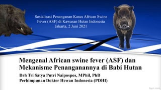 Mengenal African swine fever (ASF) dan
Mekanisme Penanganannya di Babi Hutan
Drh Tri Satya Putri Naipospos, MPhil, PhD
Perhimpunan Dokter Hewan Indonesia (PDHI)
Sosialisasi Penanganan Kasus African Swine
Fever (ASF) di Kawasan Hutan Indonesia
Jakarta, 2 Juni 2021
 
