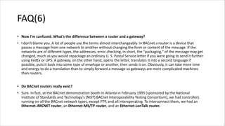 FAQ(6)
• Now I'm confused. What's the difference between a router and a gateway?
• I don't blame you. A lot of people use the terms almost interchangeably. In BACnet a router is a device that
passes a message from one network to another without changing the form or content of the message. If the
networks are of different types, the addresses, error checking, in short, the "packaging," of the message may get
changed, much as you would repackage an ordinary U. S. Postal Service letter if you were going to send it further
using FedEx or UPS. A gateway, on the other hand, opens the letter, translates it into a second language if
possible, puts it back into some type of envelope or another, then sends it on. Obviously, it can take more time
and energy to do a translation than to simply forward a message so gateways are more complicated machines
than routers.
• Do BACnet routers really exist?
• Sure. In fact, at the BACnet demonstration booth in Atlanta in February 1995 (sponsored by the National
Institute of Standards and Technology's (NIST) BACnet Interoperability Testing Consortium), we had controllers
running on all the BACnet network types, except PTP, and all interoperating. To interconnect them, we had an
Ethernet-ARCNET router, an Ethernet-MS/TP router, and an Ethernet-LonTalk router.
 