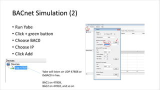 BACnet Simulation (2)
• Run Yabe
• Click + green button
• Choose BAC0
• Choose IP
• Click Add
Yabe will listen on UDP 47808 or
0xBAC0 in hex.
BAC1 on 47809,
BAC2 on 47810, and so on
 