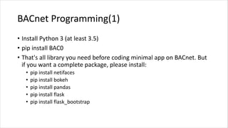 BACnet Programming(1)
• Install Python 3 (at least 3.5)
• pip install BAC0
• That's all library you need before coding minimal app on BACnet. But
if you want a complete package, please install:
• pip install netifaces
• pip install bokeh
• pip install pandas
• pip install flask
• pip install flask_bootstrap
 