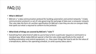 FAQ (1)
• What is BACnet?
• BACnet is "a data communication protocol for building automation and control networks." A data
communication protocol is a set of rules governing the exchange of data over a computer network.
The rules take the form of a written specification (in BACnet's case they are also on compact disk)
that spells out what is required to conform to the protocol.
• What kinds of things are covered by BACnet's "rules"?
• Everything from what kind of cable to use to how to form a particular request or command in a
standard way. What makes BACnet special is that the rules relate specifically to the needs of
building automation and control equipment, i.e., they cover things like how to ask for the value of
a temperature, define a fan operating schedule, or send a pump status alarm.
 