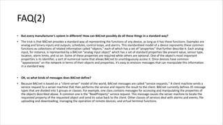 FAQ(2)
• But every manufacturer's system in different! How can BACnet possibly do all these things in a standard way?
• The trick is that BACnet provides a standard way of representing the functions of any device, as long as it has these functions. Examples are
analog and binary inputs and outputs, schedules, control loops, and alarms. This standardized model of a device represents these common
functions as collections of related information called "objects," each of which has a set of "properties" that further describe it. Each analog
input, for instance, is represented by a BACnet "analog input object" which has a set of standard properties like present value, sensor type,
location, alarm limits, and so on. Some of these properties are required while others are optional. One of the object's most important
properties is its identifier, a sort of numerical name that allows BACnet to unambiguously access it. Once devices have common
"appearances" on the network in terms of their objects and properties, it's easy to envision messages that can manipulate this information
in a standard way.
• OK, so what kinds of messages does BACnet define?
• Because BACnet is based on a "client-server" model of the world, BACnet messages are called "service requests." A client machine sends a
service request to a server machine that then performs the service and reports the result to the client. BACnet currently defines 35 message
types that are divided into 5 groups or classes. For example, one class contains messages for accessing and manipulating the properties of
the objects described above. A common one is the "ReadProperty" service request. This message causes the server machine to locate the
requested property of the requested object and send its value back to the client. Other classes of services deal with alarms and events; file
uploading and downloading; managing the operation of remote devices; and virtual terminal functions.
 