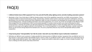 FAQ(3)
• Is BACnet limited only to HVAC equipment? Can it be used with fire/life safety, lighting control, and other building automation systems?
• Absolutely. In fact, if you think about it, BACnet already contains most of the capabilities required for non-HVAC communications. These
include the ability to read and write binary, analog, and text data; schedule control actions; send event and alarm notifications; and so on.
Nonetheless, the committee realized that these capabilities might not cover all situations and developed the standard with an eye toward
accommodating future, unknown building automation and control applications. As a result, one of the real strengths of the BACnet model
that emerged from this consideration is that it can be easily extended. If a vendor comes up with some new functionality for which
communication is required, the vendor can add new properties to existing object types or create new object types that are accessed in
exactly the same way as the eighteen defined in the standard. This is not only expected, it is encouraged. Moreover, a vendor could even
dream up new services that go beyond the standard ones. Of course, proprietary features may not be interoperable without vendor
cooperation.
• I keep hearing about "interoperability" but I like the vendor I deal with now. Does BACnet require multivendor installations?
• Definitely not. BACnet is just a protocol. It makes possible the interconnection of different vendors' equipment that uses BACnet, but in no
way requires it. Since many vendors will probably choose, sooner or later, to use BACnet as their "native" protocol, you could easily end up
with a single-vendor BACnet system. Also, I agree with you. I would much prefer to deal with a single, or at most a couple of vendors. The
issue is making sure their pencils stay sharp at bid time!
 