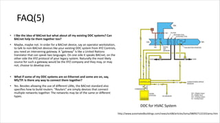 FAQ(5)
• I like the idea of BACnet but what about all my existing DDC systems? Can
BACnet help tie them together too?
• Maybe, maybe not. In order for a BACnet device, say an operator workstation,
to talk to non-BACnet devices like your existing DDC system from XYZ Controls,
you need an intervening gateway. A "gateway" is like a United Nations
translator that can speak two languages. On one side it speaks BACnet, on the
other side the XYZ protocol of your legacy system. Naturally the most likely
source for such a gateway would be the XYZ company and they may, or may
not, choose to develop one.
• What if some of my DDC systems are on Ethernet and some are on, say,
MS/TP. Is there any way to connect them together?
• Yes. Besides allowing the use of different LANs, the BACnet standard also
specifies how to build routers. "Routers" are simply devices that connect
multiple networks together. The networks may be of the same or different
types.
DDC for HVAC System
http://www.automatedbuildings.com/news/oct08/articles/lama/080927122101lama.htm
 