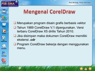 Rela Berbagi, Ikhlas Memberi




 Merupakan program disain grafis berbasis vektor
 Tahun 1989 CorelDraw V.1 dipergunakan. Versi
  terbaru CorelDraw X5 dirilis Tahun 2010.
 Jika disimpan maka dokumen CorelDraw memiliki
  ekstensi .cdr
 Program CorelDraw bekerja dengan menggunakan
  menu.
 