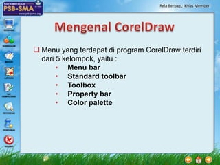 Rela Berbagi, Ikhlas Memberi




 Menu yang terdapat di program CorelDraw terdiri
  dari 5 kelompok, yaitu :
       • Menu bar
       • Standard toolbar
       • Toolbox
       • Property bar
       • Color palette
 