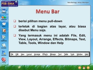 Rela Berbagi, Ikhlas Memberi




 berisi pilihan menu pull-down
 terletak di bagian atas layar, atau biasa
  disebut Menu saja.
 Yang termasuk menu ini adalah File, Edit,
  View, Layout, Arrange, Effects, Bitmaps, Text,
  Table, Tools, Window dan Help
 