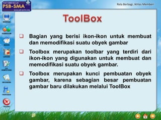 Rela Berbagi, Ikhlas Memberi




 Bagian yang berisi ikon-ikon untuk membuat
  dan memodifikasi suatu obyek gambar
 Toolbox merupakan toolbar yang terdiri dari
  ikon-ikon yang digunakan untuk membuat dan
  memodifikasi suatu obyek gambar.
 Toolbox merupakan kunci pembuatan obyek
  gambar, karena sebagian besar pembuatan
  gambar baru dilakukan melalui ToolBox
 