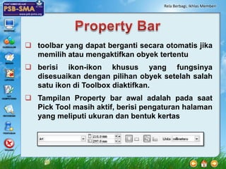 Rela Berbagi, Ikhlas Memberi




 toolbar yang dapat berganti secara otomatis jika
  memilih atau mengaktifkan obyek tertentu
 berisi ikon-ikon khusus yang fungsinya
  disesuaikan dengan pilihan obyek setelah salah
  satu ikon di Toolbox diaktifkan.
 Tampilan Property bar awal adalah pada saat
  Pick Tool masih aktif, berisi pengaturan halaman
  yang meliputi ukuran dan bentuk kertas
 