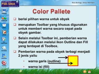 Rela Berbagi, Ikhlas Memberi




 berisi pilihan warna untuk obyek
 merupakan Toolbar yang khusus digunakan
  untuk memberi warna secara cepat pada
  obyek gambar.
 Selain melalui Toolbar ini, pemberian warna
  dapat dilakukan melalui ikon Outline dan Fill
  yang terdapat di Toolbox.
 Pemberian warna pada obyek terbagi menjadi
  2 jenis yaitu
      •   warna garis (outline)
      •   warna isi (fill)
 