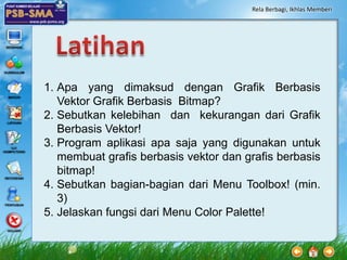 Rela Berbagi, Ikhlas Memberi




1. Apa yang dimaksud dengan Grafik Berbasis
   Vektor Grafik Berbasis Bitmap?
2. Sebutkan kelebihan dan kekurangan dari Grafik
   Berbasis Vektor!
3. Program aplikasi apa saja yang digunakan untuk
   membuat grafis berbasis vektor dan grafis berbasis
   bitmap!
4. Sebutkan bagian-bagian dari Menu Toolbox! (min.
   3)
5. Jelaskan fungsi dari Menu Color Palette!
 