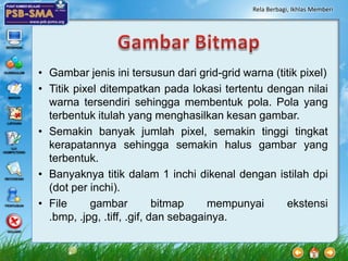 Rela Berbagi, Ikhlas Memberi




• Gambar jenis ini tersusun dari grid-grid warna (titik pixel)
• Titik pixel ditempatkan pada lokasi tertentu dengan nilai
  warna tersendiri sehingga membentuk pola. Pola yang
  terbentuk itulah yang menghasilkan kesan gambar.
• Semakin banyak jumlah pixel, semakin tinggi tingkat
  kerapatannya sehingga semakin halus gambar yang
  terbentuk.
• Banyaknya titik dalam 1 inchi dikenal dengan istilah dpi
  (dot per inchi).
• File     gambar           bitmap    mempunyai     ekstensi
  .bmp, .jpg, .tiff, .gif, dan sebagainya.
 