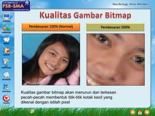 Rela Berbagi, Ikhlas Memberi




    Pembesaran 100% (Normal)             Pembesaran 500%




Kualitas gambar bitmap akan menurun dan terkesan
pecah-pecah membentuk titik-titik kotak kecil yang
dikenal dengan istilah pixel
 