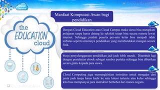 Manfaat Komputasi Awan bagi
pendidikan
Dengan Cloud Education atau Cloud Campus maka siswa bisa mengikuti
pelajaran tanpa harus datang ke sekolah tetapi bisa secara remote lewat
internet. Sehingga jumlah peserta per-satu kelas bisa menjadi tidak
terbatas seperti umumnya pendidikan yang membutuhkan ruangan secara
fisik.
biaya penyelenggaraan pendidikan jadi jauh lebih murah. Ditambah lagi
dengan pemakaian ebook sebagai sumber pustaka sehingga bisa diberikan
secara gratis kepada para siswa.
Cloud Computing juga memungkinkan instruktur untuk mengajar dari
jarak jauh tanpa harus hadir ke satu lokasi tertentu atau kelas sehingga
kita bisa mempunyai para instruktur berbobot dari manca negara.
 