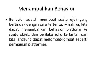 Menambahkan Behavior
• Behavior adalah membuat suatu ojek yang
bertindak dengan cara tertentu. Misalnya, kita
dapat menambahkan behavior platform ke
suatu objek, dan perilaku solid ke lantai, dan
kita langsung dapat melompat-lompat seperti
permainan platformer.
 