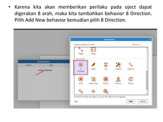 • Karena kita akan memberikan perilaku pada oject dapat
digerakan 8 arah, maka kita tambahkan behavior 8 Direction.
Pilih Add New behavior kemudian pilih 8 Direction.
 