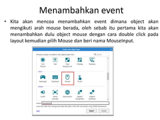 Menambahkan event
• Kita akan mencoa menambahkan event dimana object akan
mengikuti arah mouse berada, oleh sebab itu pertama kita akan
menambahkan dulu object mouse dengan cara double click pada
layout kemudian pilih Mouse dan beri nama MouseInput.
 