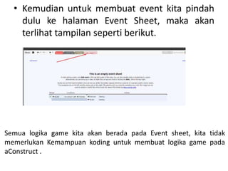 • Kemudian untuk membuat event kita pindah
dulu ke halaman Event Sheet, maka akan
terlihat tampilan seperti berikut.
Semua logika game kita akan berada pada Event sheet, kita tidak
memerlukan Kemampuan koding untuk membuat logika game pada
aConstruct .
 