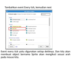 Tambahkan event Every tick, kemudian next
Event every tick yaitu digunakan setiap detiknya. Dan kita akan
membuat object bernama Sprite akan mengikuti sesuai arah
pada mouse kita.
 