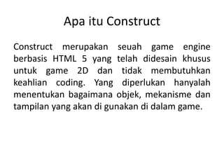 Apa itu Construct
Construct merupakan seuah game engine
berbasis HTML 5 yang telah didesain khusus
untuk game 2D dan tidak membutuhkan
keahlian coding. Yang diperlukan hanyalah
menentukan bagaimana objek, mekanisme dan
tampilan yang akan di gunakan di dalam game.
 