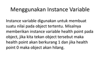 Menggunakan Instance Variable
Instance variable digunakan untuk membuat
suatu nilai pada object tertentu. Misalnya
memberikan instance variable health point pada
object, jika kita tekan object tersebut maka
health point akan berkurang 1 dan jika health
point 0 maka object akan hilang.
 
